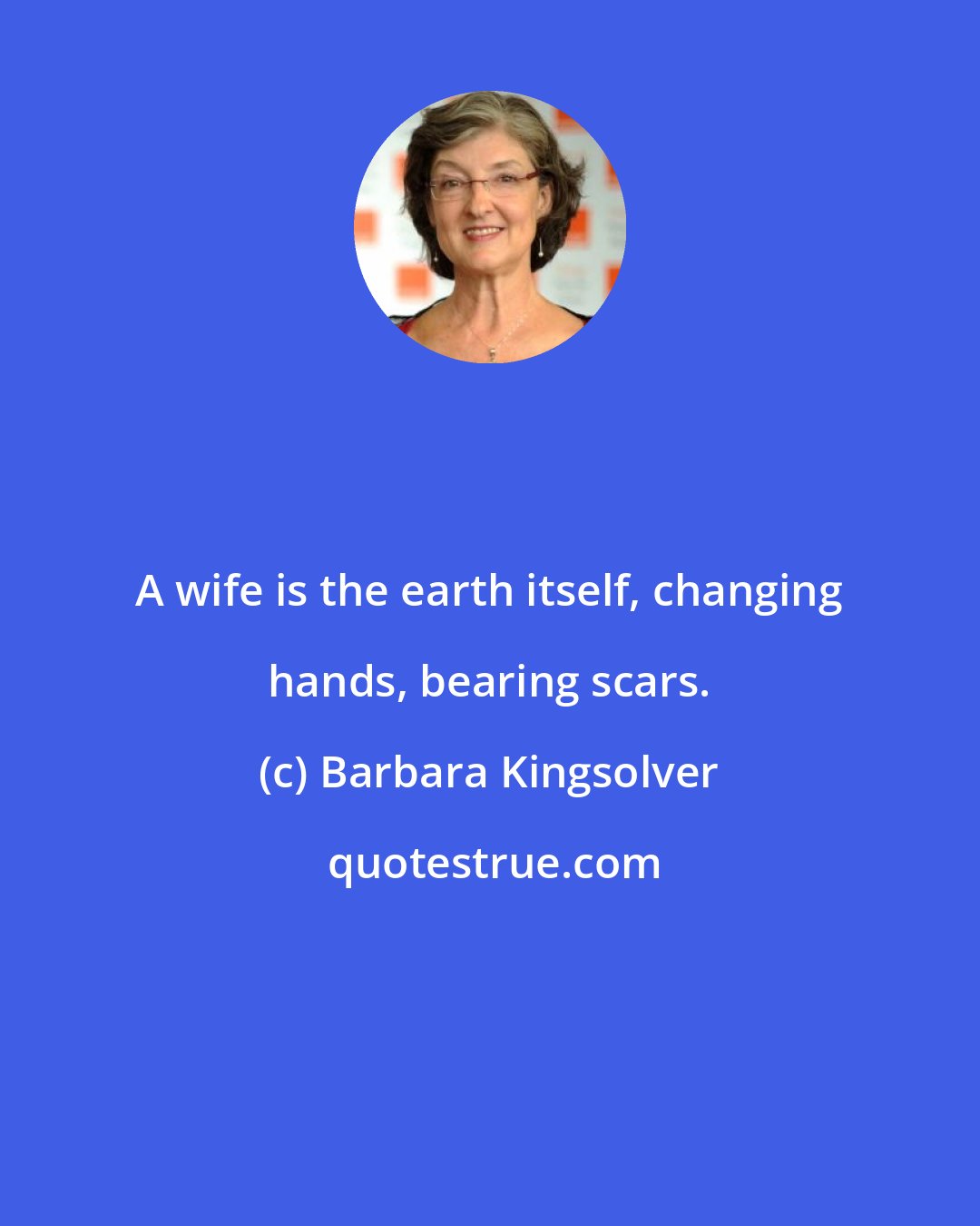 Barbara Kingsolver: A wife is the earth itself, changing hands, bearing scars.