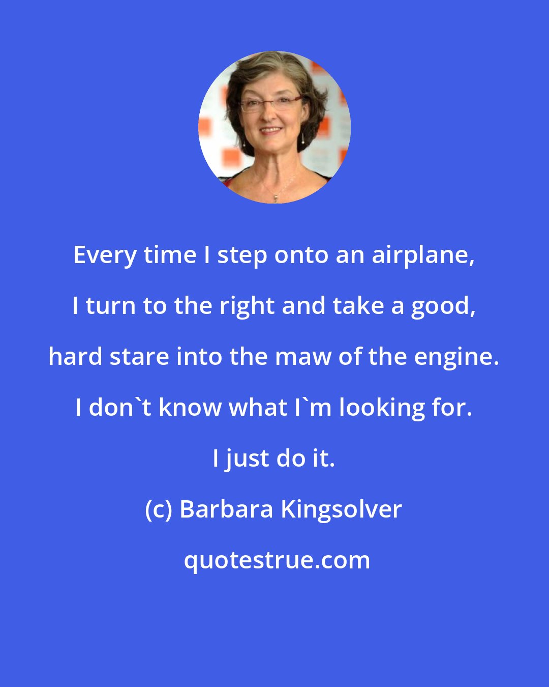 Barbara Kingsolver: Every time I step onto an airplane, I turn to the right and take a good, hard stare into the maw of the engine. I don't know what I'm looking for. I just do it.