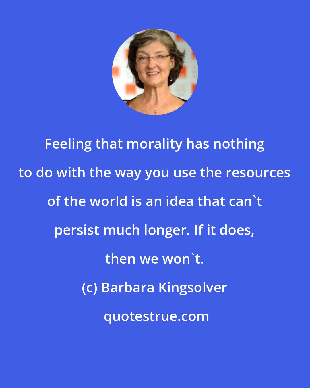 Barbara Kingsolver: Feeling that morality has nothing to do with the way you use the resources of the world is an idea that can't persist much longer. If it does, then we won't.