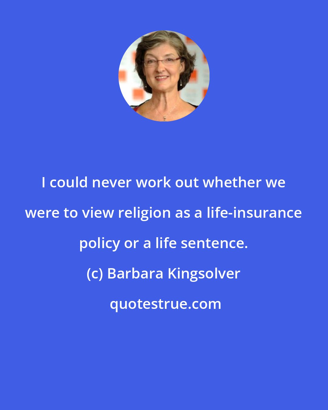 Barbara Kingsolver: I could never work out whether we were to view religion as a life-insurance policy or a life sentence.