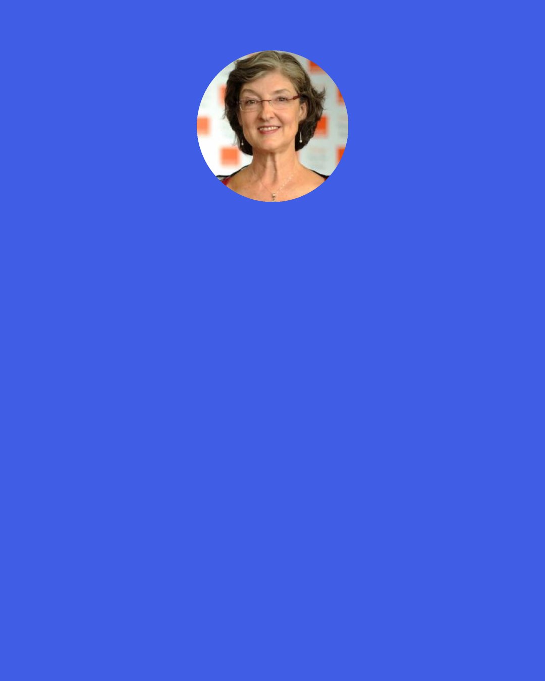 Barbara Kingsolver: I struggle with confidence, every time.  I’m never completely sure I can write another book. Maybe my scope is too grand, my questions too hard, surely readers won’t want to follow me here.  A novel is like a cathedral, it knocks you down to size when you enter into it.