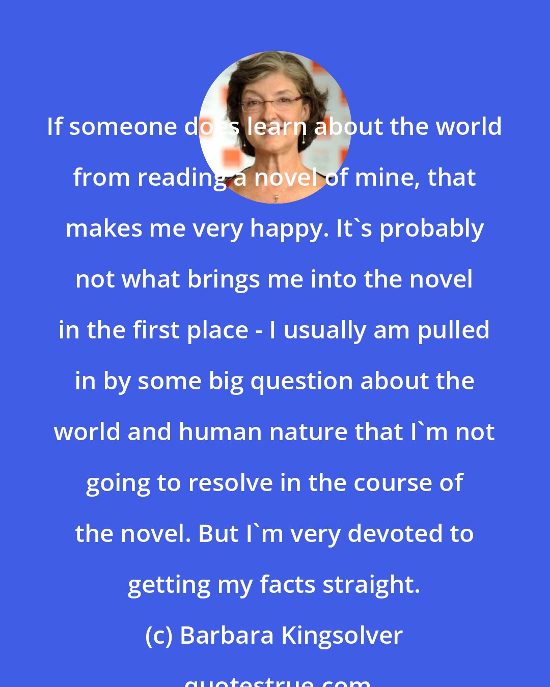 Barbara Kingsolver: If someone does learn about the world from reading a novel of mine, that makes me very happy. It's probably not what brings me into the novel in the first place - I usually am pulled in by some big question about the world and human nature that I'm not going to resolve in the course of the novel. But I'm very devoted to getting my facts straight.