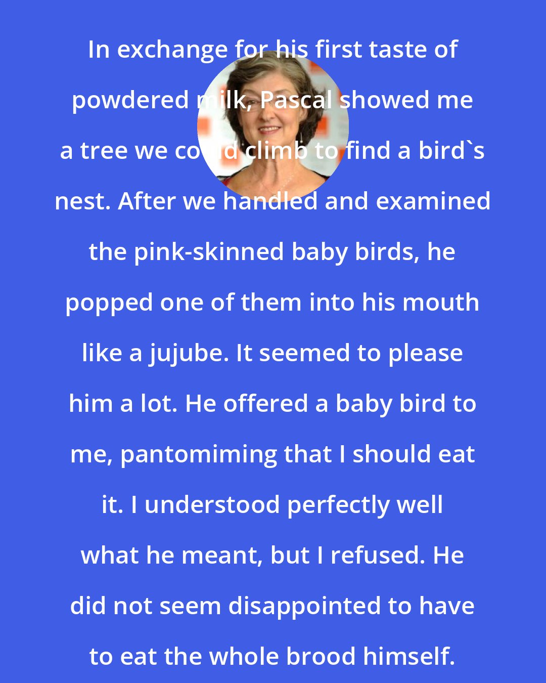 Barbara Kingsolver: In exchange for his first taste of powdered milk, Pascal showed me a tree we could climb to find a bird's nest. After we handled and examined the pink-skinned baby birds, he popped one of them into his mouth like a jujube. It seemed to please him a lot. He offered a baby bird to me, pantomiming that I should eat it. I understood perfectly well what he meant, but I refused. He did not seem disappointed to have to eat the whole brood himself.