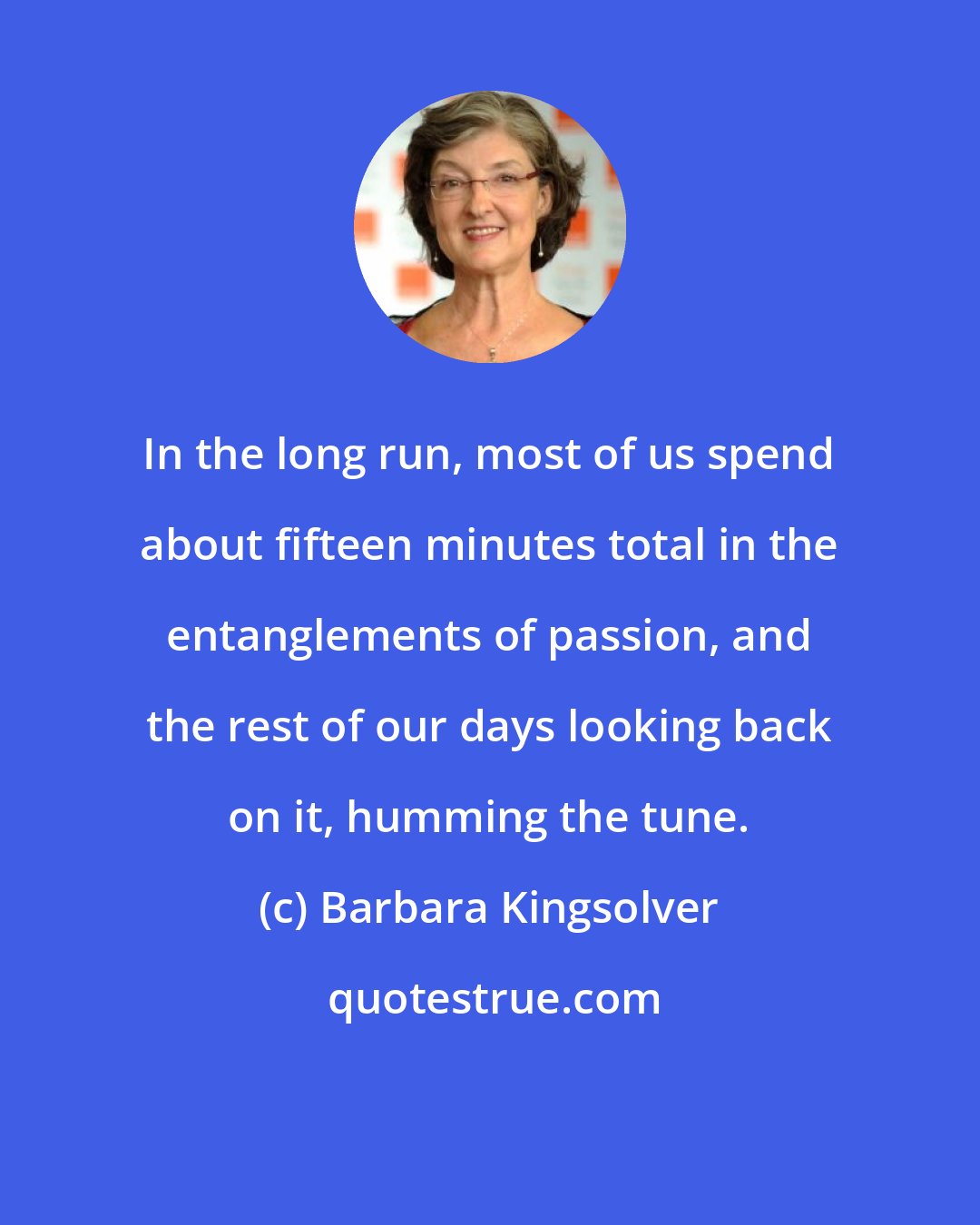 Barbara Kingsolver: In the long run, most of us spend about fifteen minutes total in the entanglements of passion, and the rest of our days looking back on it, humming the tune.