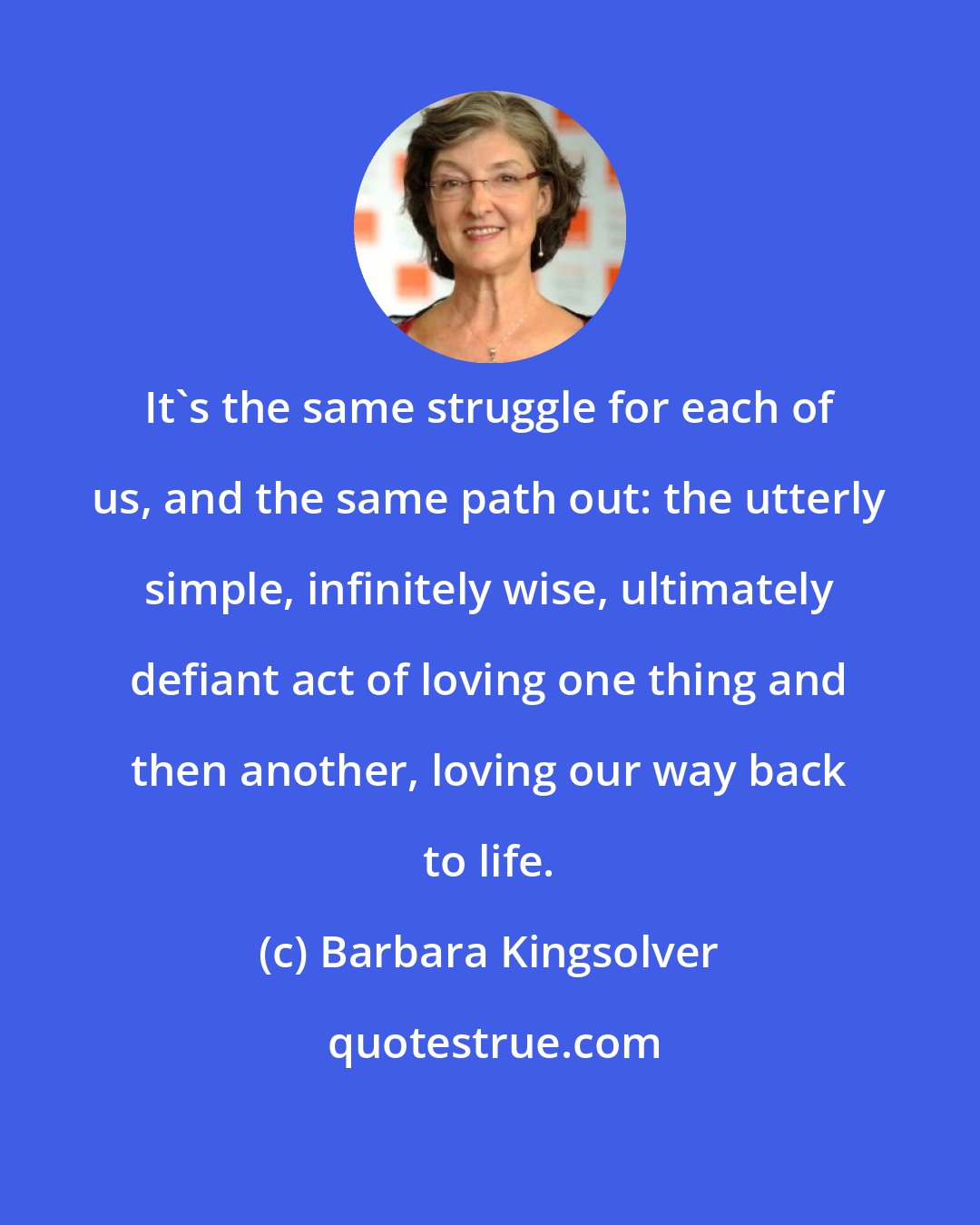 Barbara Kingsolver: It's the same struggle for each of us, and the same path out: the utterly simple, infinitely wise, ultimately defiant act of loving one thing and then another, loving our way back to life.