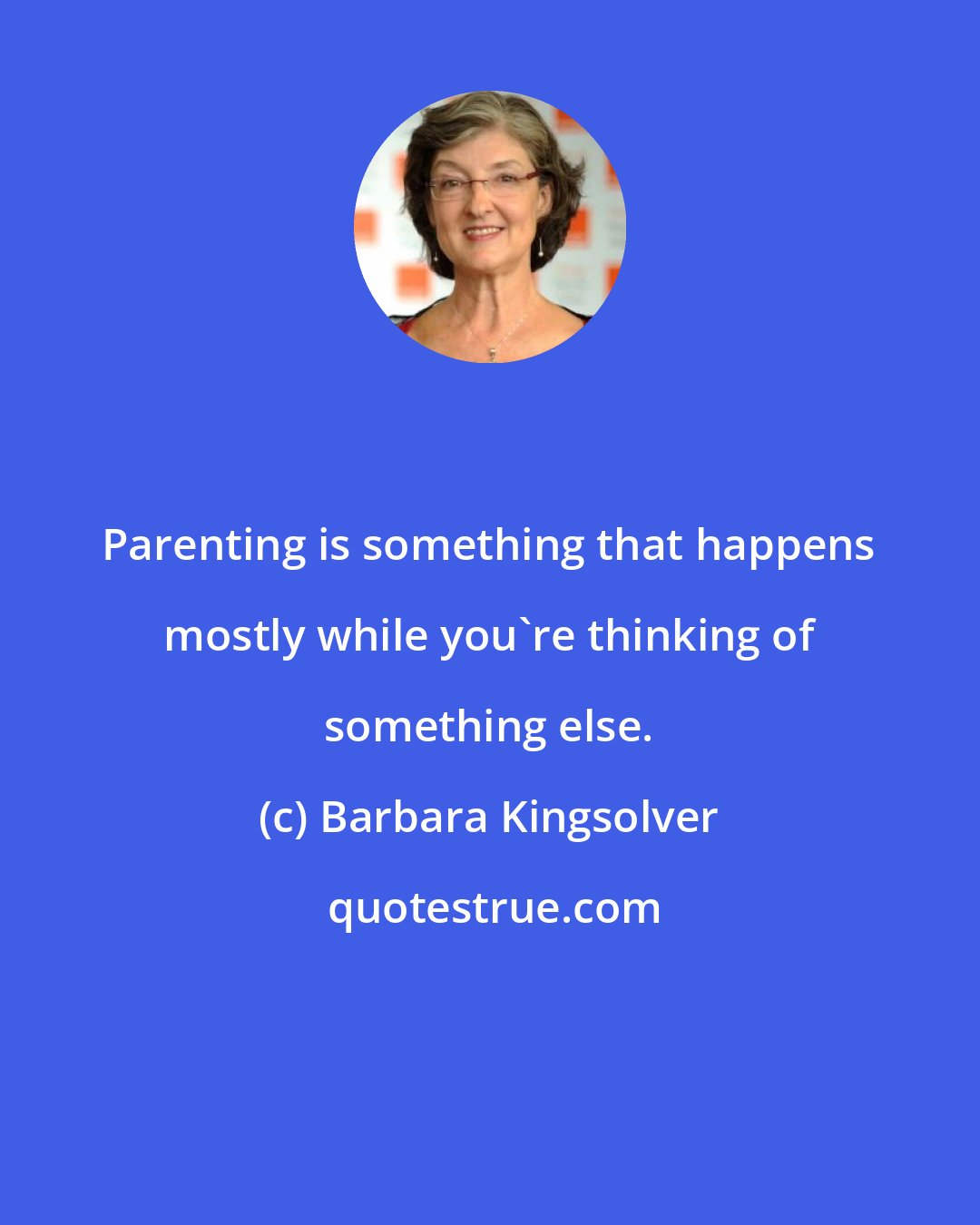 Barbara Kingsolver: Parenting is something that happens mostly while you're thinking of something else.