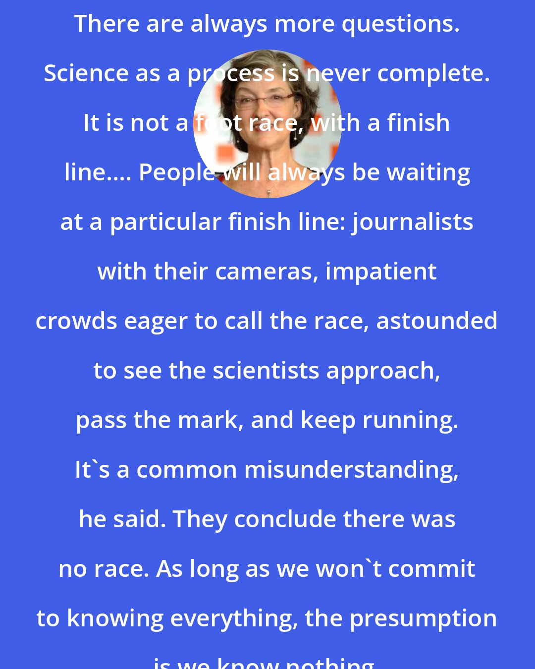 Barbara Kingsolver: There are always more questions. Science as a process is never complete. It is not a foot race, with a finish line.... People will always be waiting at a particular finish line: journalists with their cameras, impatient crowds eager to call the race, astounded to see the scientists approach, pass the mark, and keep running. It's a common misunderstanding, he said. They conclude there was no race. As long as we won't commit to knowing everything, the presumption is we know nothing.