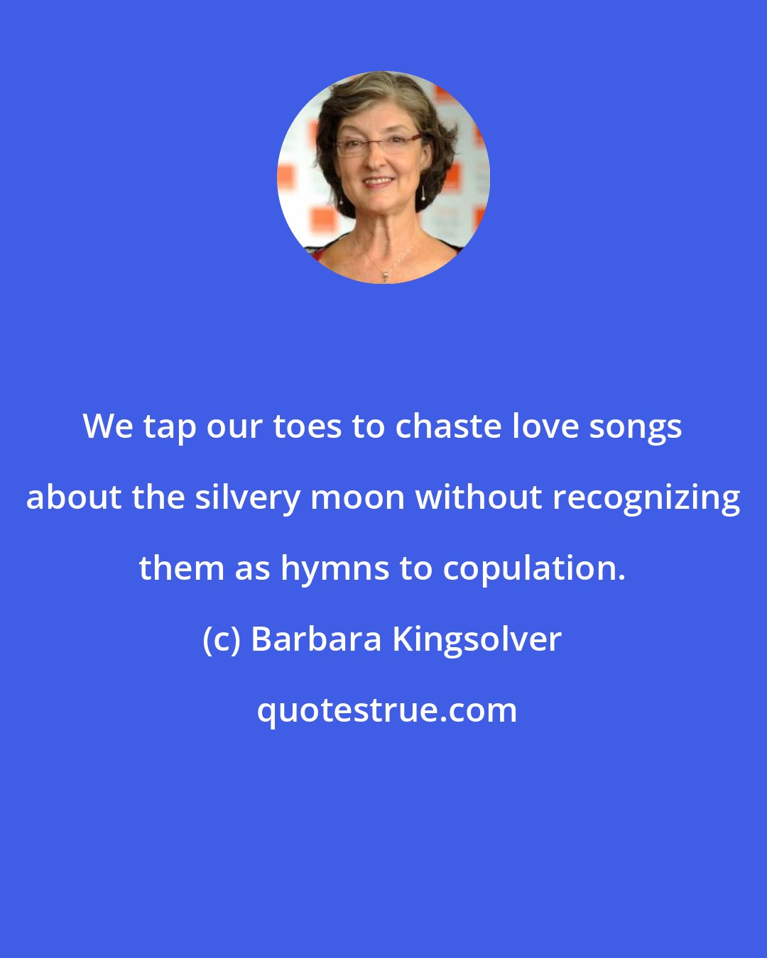 Barbara Kingsolver: We tap our toes to chaste love songs about the silvery moon without recognizing them as hymns to copulation.