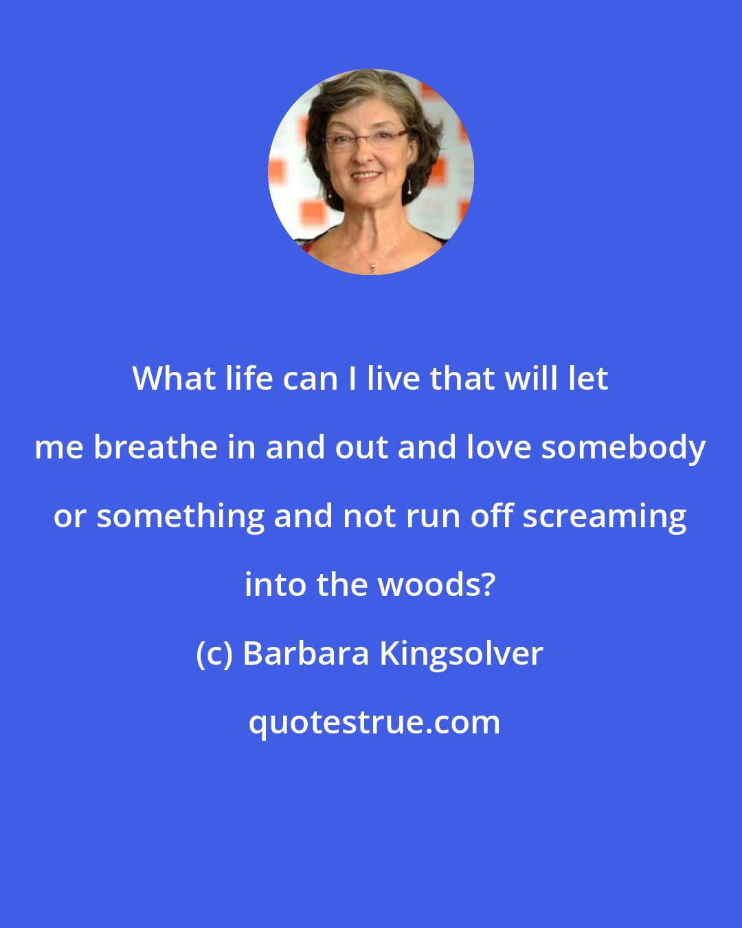 Barbara Kingsolver: What life can I live that will let me breathe in and out and love somebody or something and not run off screaming into the woods?