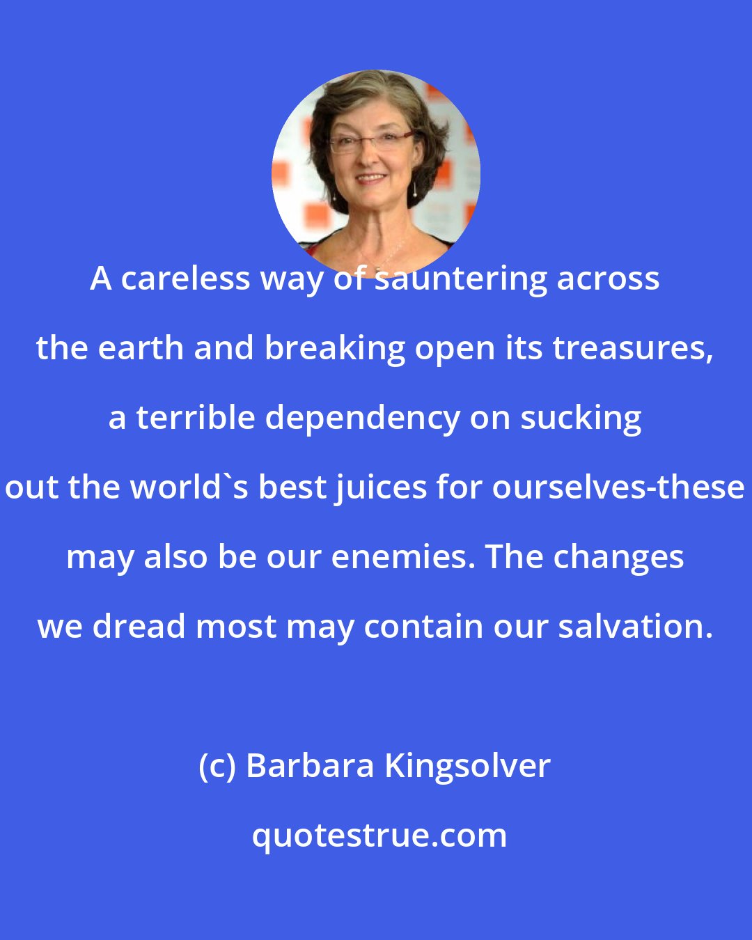 Barbara Kingsolver: A careless way of sauntering across the earth and breaking open its treasures, a terrible dependency on sucking out the world's best juices for ourselves-these may also be our enemies. The changes we dread most may contain our salvation.