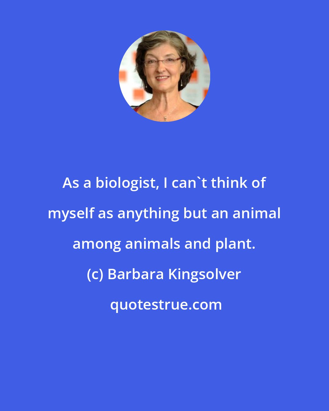 Barbara Kingsolver: As a biologist, I can't think of myself as anything but an animal among animals and plant.