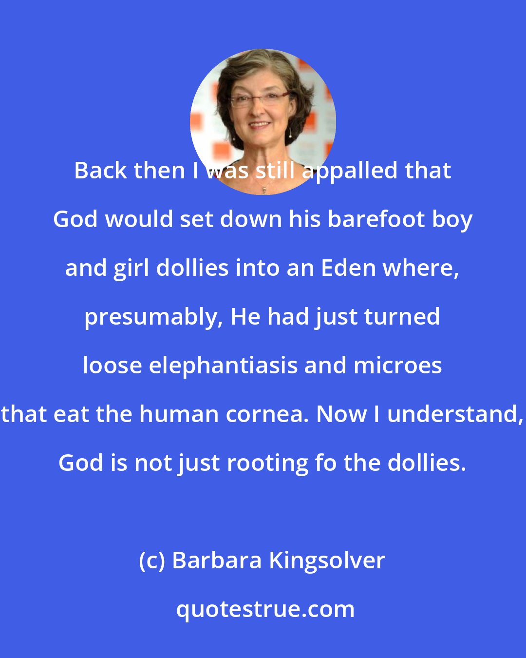 Barbara Kingsolver: Back then I was still appalled that God would set down his barefoot boy and girl dollies into an Eden where, presumably, He had just turned loose elephantiasis and microes that eat the human cornea. Now I understand, God is not just rooting fo the dollies.