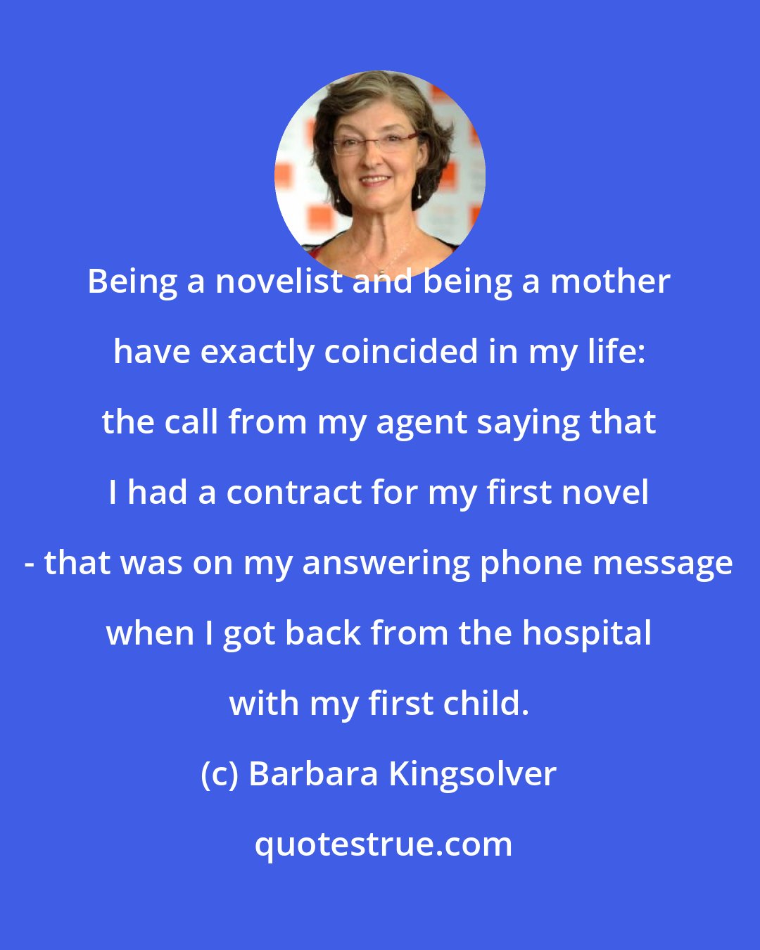 Barbara Kingsolver: Being a novelist and being a mother have exactly coincided in my life: the call from my agent saying that I had a contract for my first novel - that was on my answering phone message when I got back from the hospital with my first child.