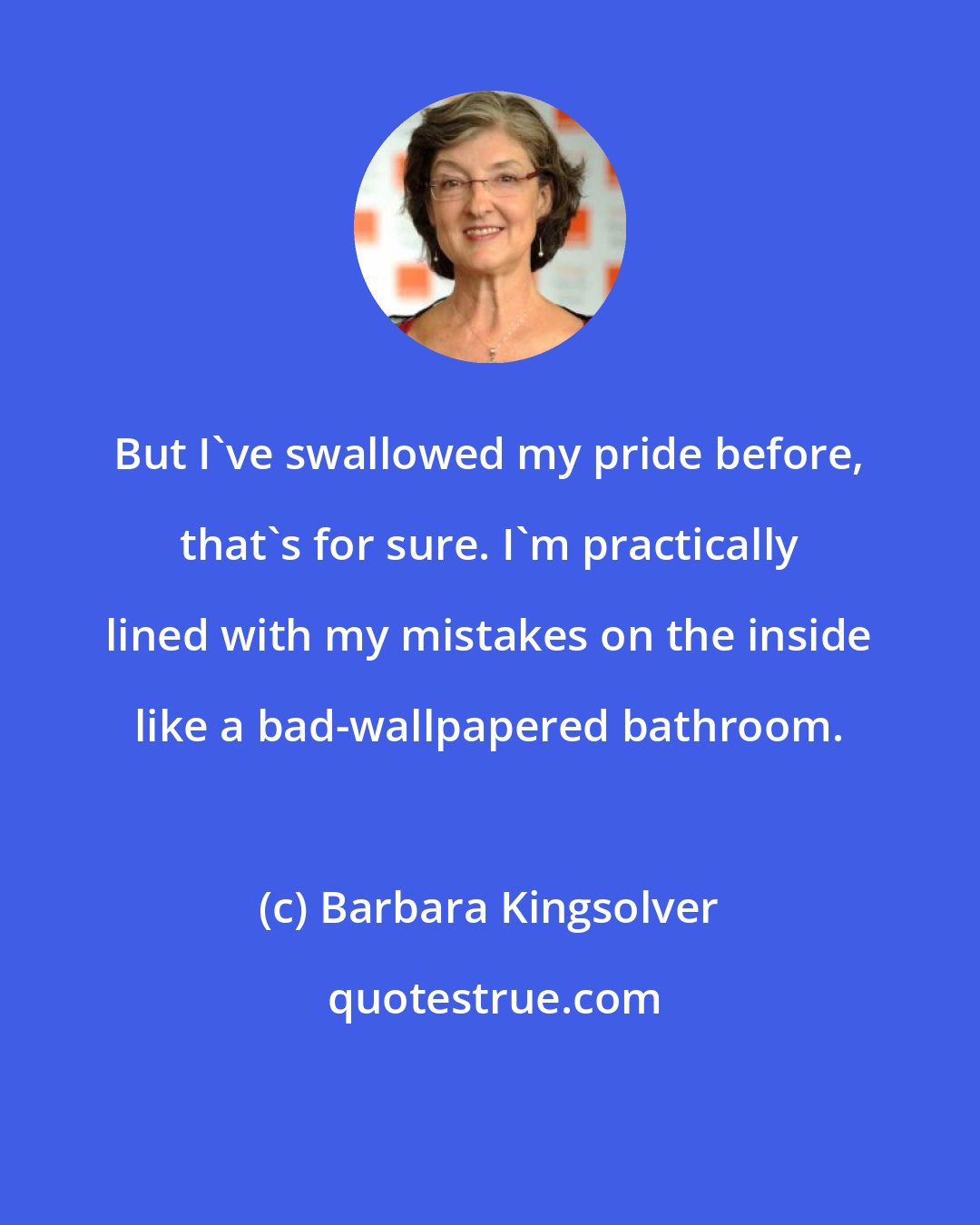 Barbara Kingsolver: But I've swallowed my pride before, that's for sure. I'm practically lined with my mistakes on the inside like a bad-wallpapered bathroom.