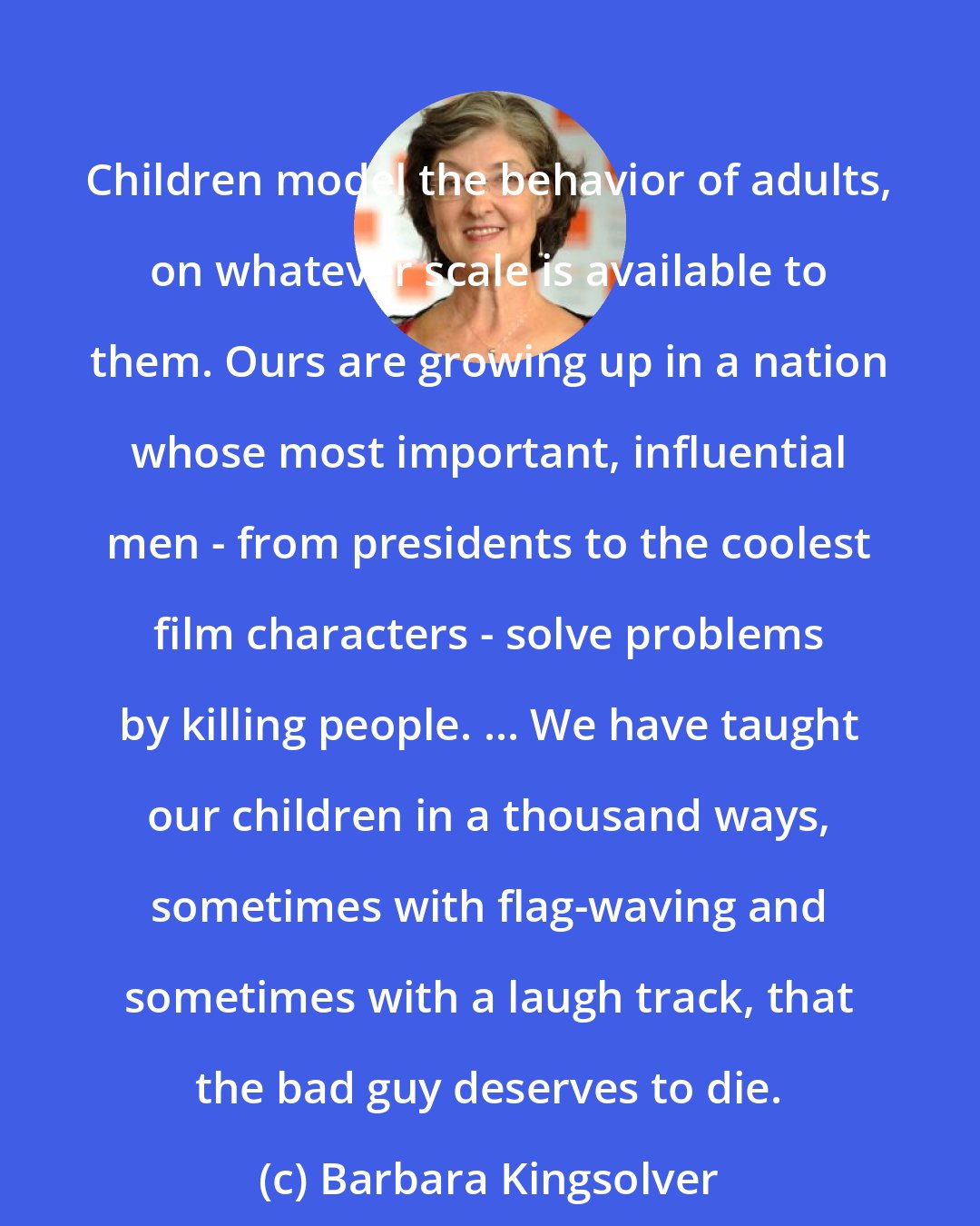 Barbara Kingsolver: Children model the behavior of adults, on whatever scale is available to them. Ours are growing up in a nation whose most important, influential men - from presidents to the coolest film characters - solve problems by killing people. ... We have taught our children in a thousand ways, sometimes with flag-waving and sometimes with a laugh track, that the bad guy deserves to die.