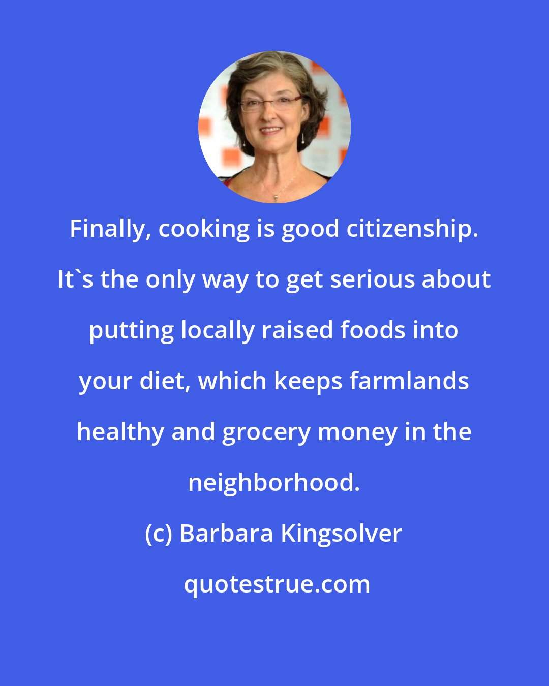 Barbara Kingsolver: Finally, cooking is good citizenship. It's the only way to get serious about putting locally raised foods into your diet, which keeps farmlands healthy and grocery money in the neighborhood.