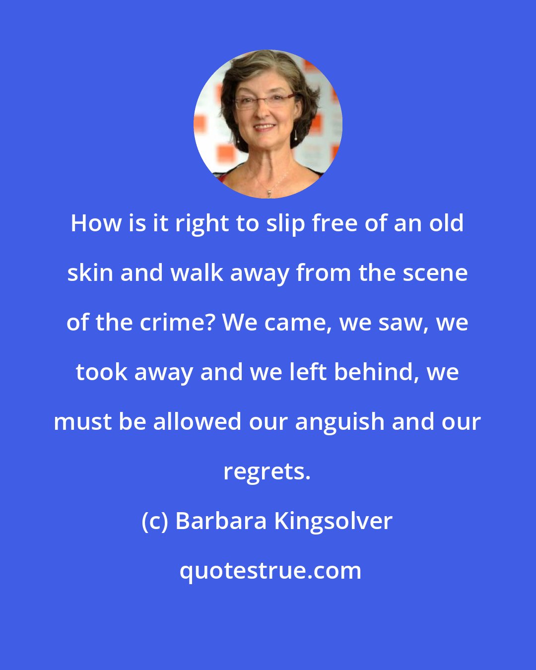 Barbara Kingsolver: How is it right to slip free of an old skin and walk away from the scene of the crime? We came, we saw, we took away and we left behind, we must be allowed our anguish and our regrets.