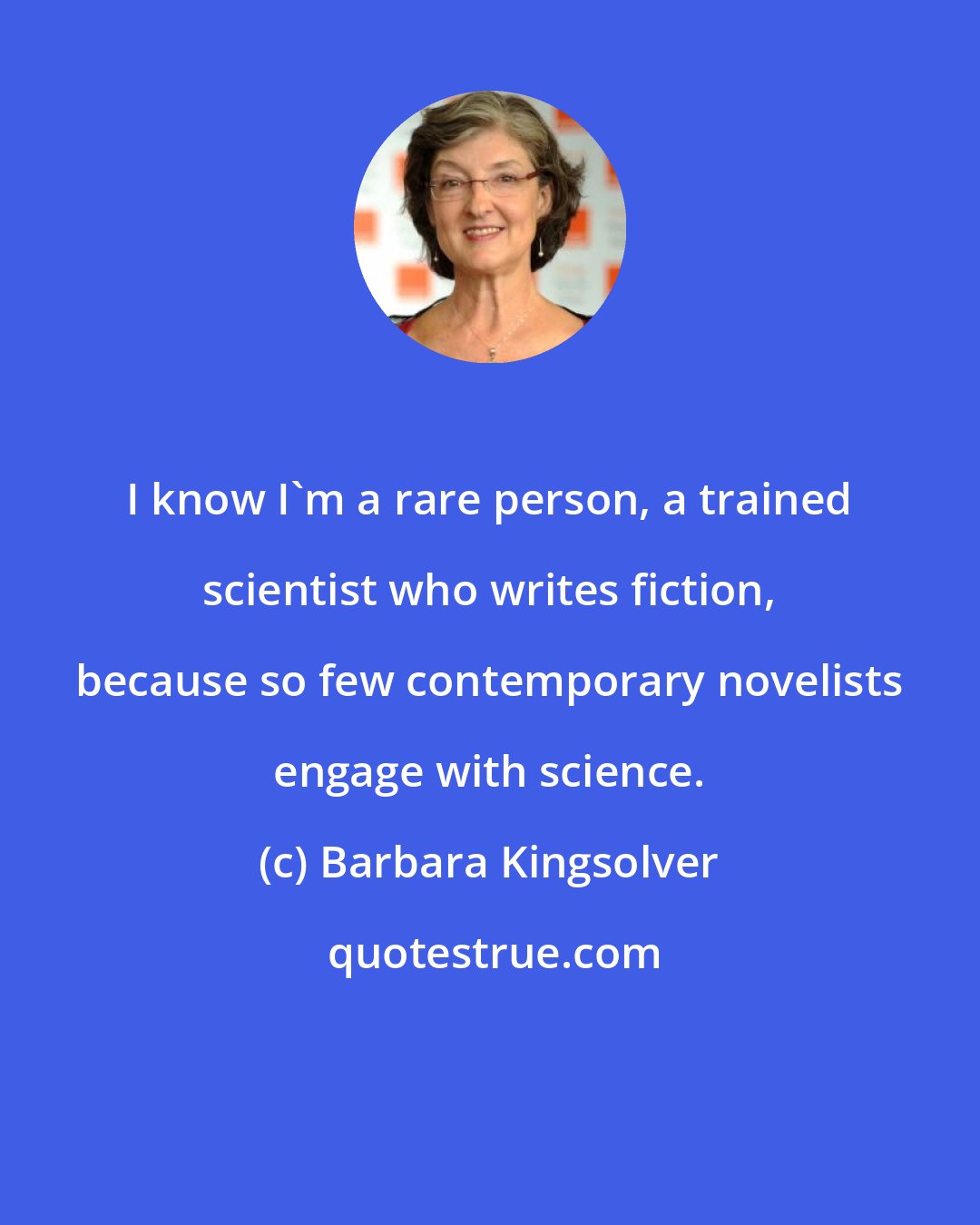 Barbara Kingsolver: I know I'm a rare person, a trained scientist who writes fiction, because so few contemporary novelists engage with science.