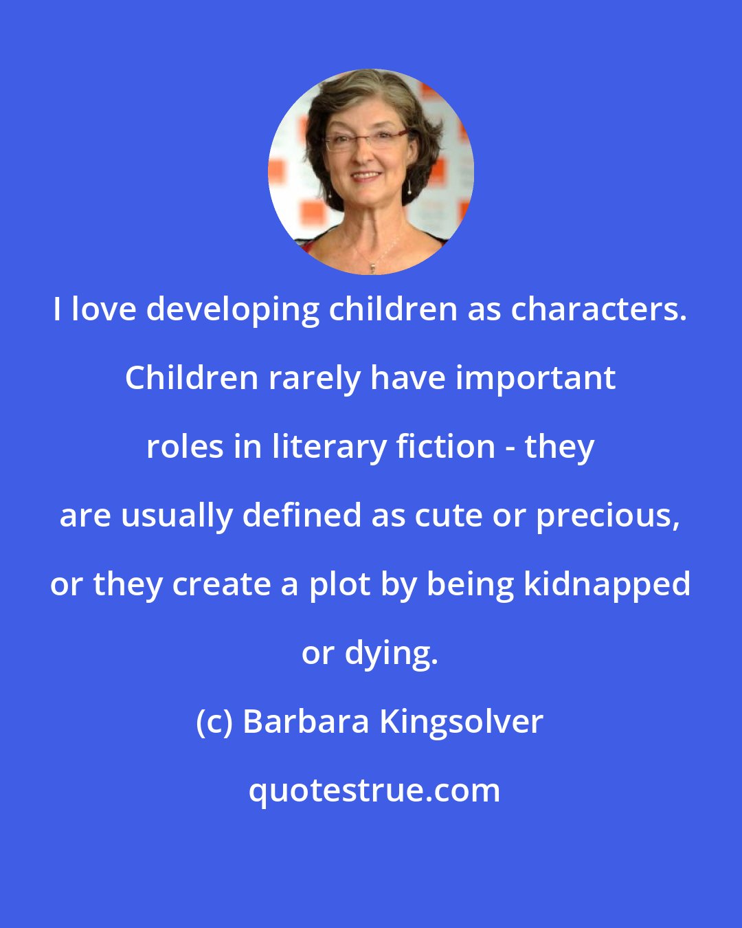 Barbara Kingsolver: I love developing children as characters. Children rarely have important roles in literary fiction - they are usually defined as cute or precious, or they create a plot by being kidnapped or dying.