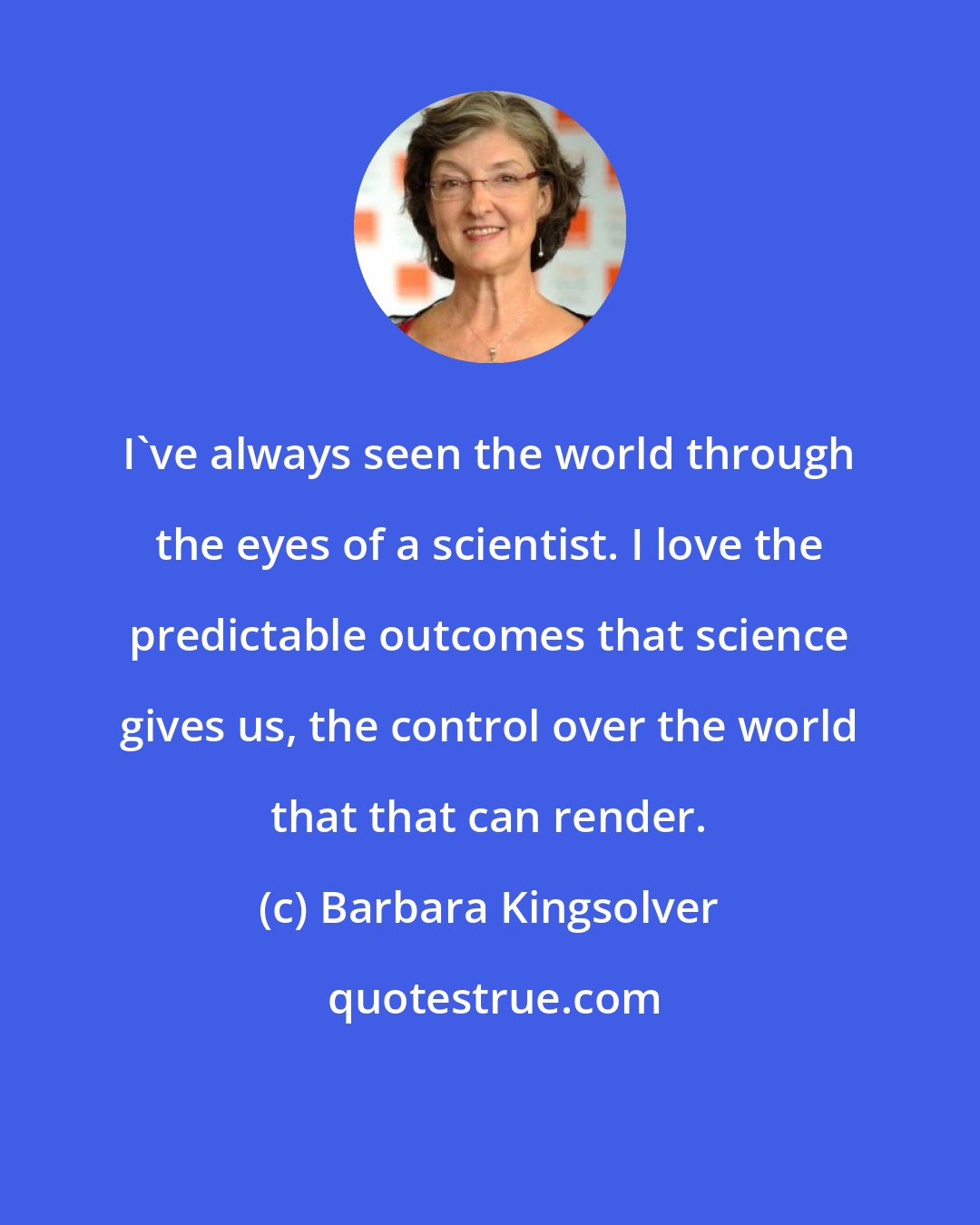 Barbara Kingsolver: I've always seen the world through the eyes of a scientist. I love the predictable outcomes that science gives us, the control over the world that that can render.