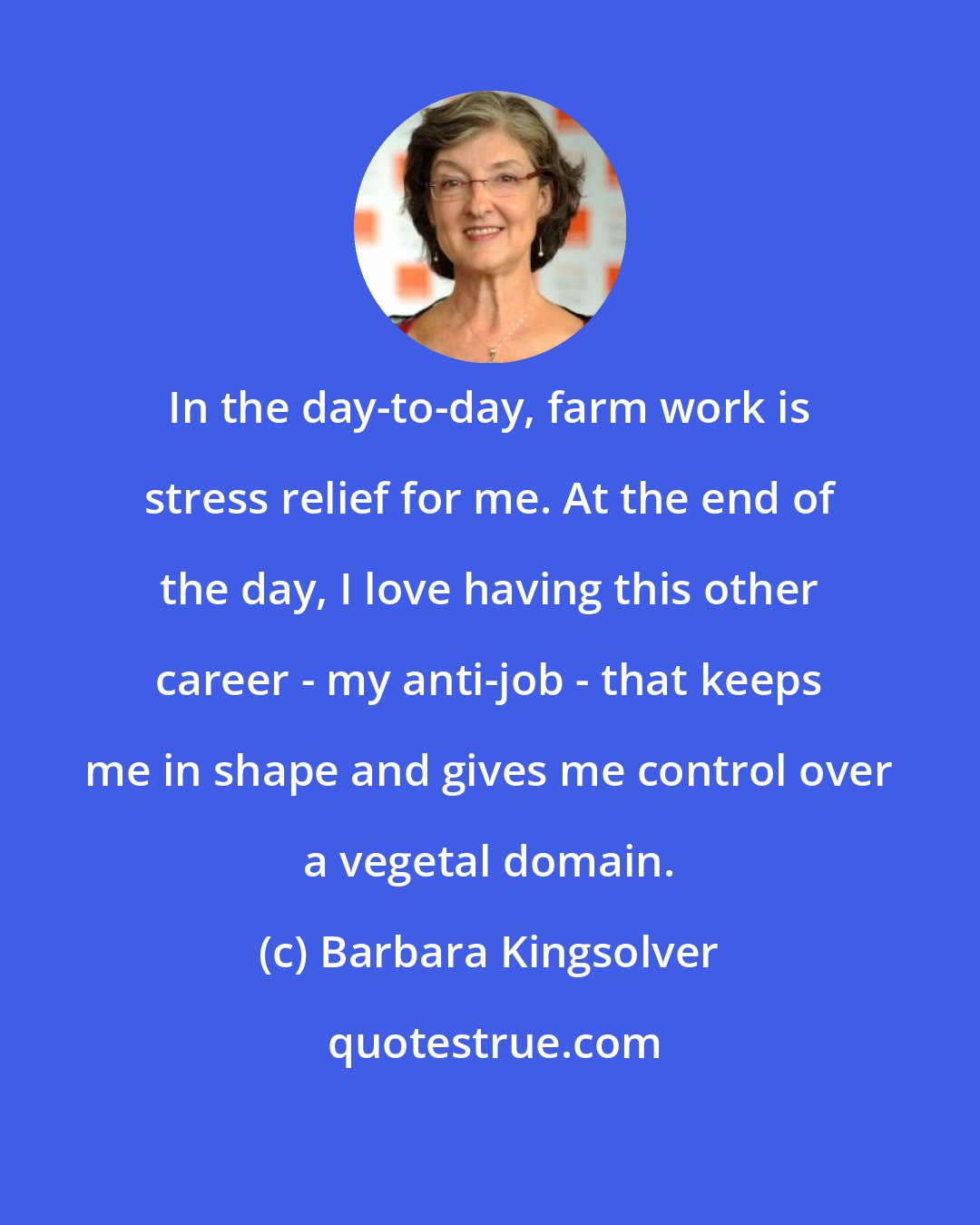 Barbara Kingsolver: In the day-to-day, farm work is stress relief for me. At the end of the day, I love having this other career - my anti-job - that keeps me in shape and gives me control over a vegetal domain.