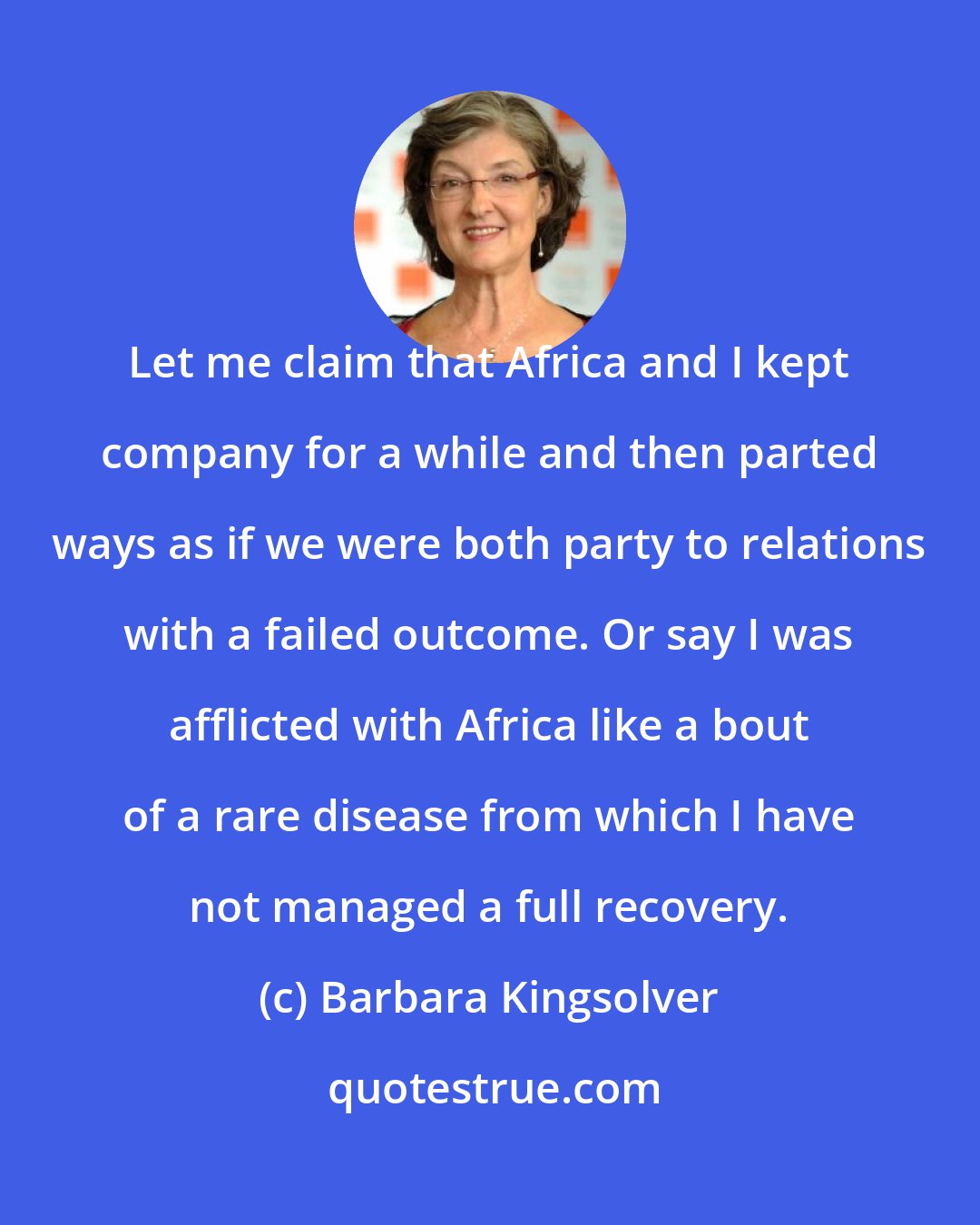 Barbara Kingsolver: Let me claim that Africa and I kept company for a while and then parted ways as if we were both party to relations with a failed outcome. Or say I was afflicted with Africa like a bout of a rare disease from which I have not managed a full recovery.