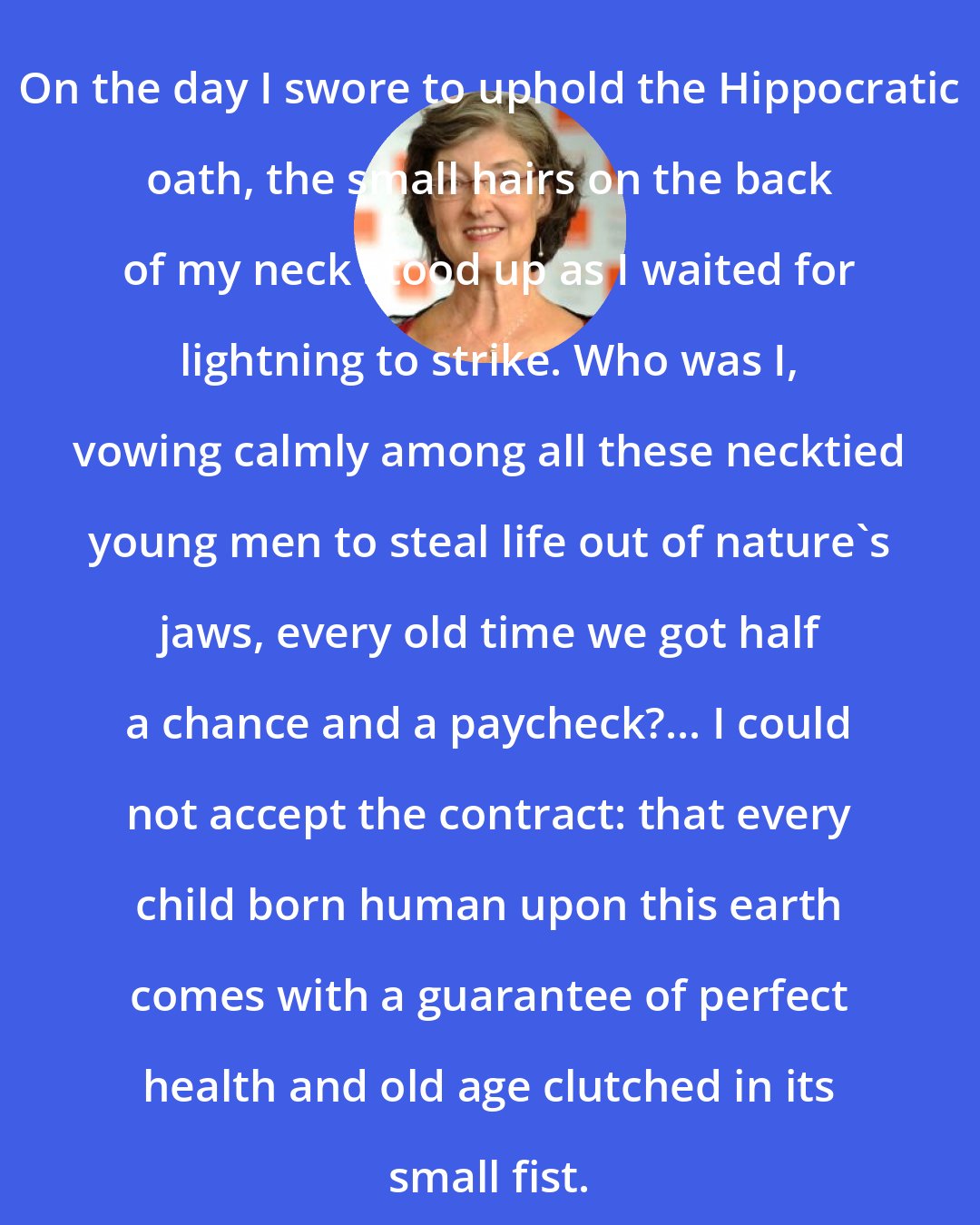 Barbara Kingsolver: On the day I swore to uphold the Hippocratic oath, the small hairs on the back of my neck stood up as I waited for lightning to strike. Who was I, vowing calmly among all these necktied young men to steal life out of nature's jaws, every old time we got half a chance and a paycheck?... I could not accept the contract: that every child born human upon this earth comes with a guarantee of perfect health and old age clutched in its small fist.