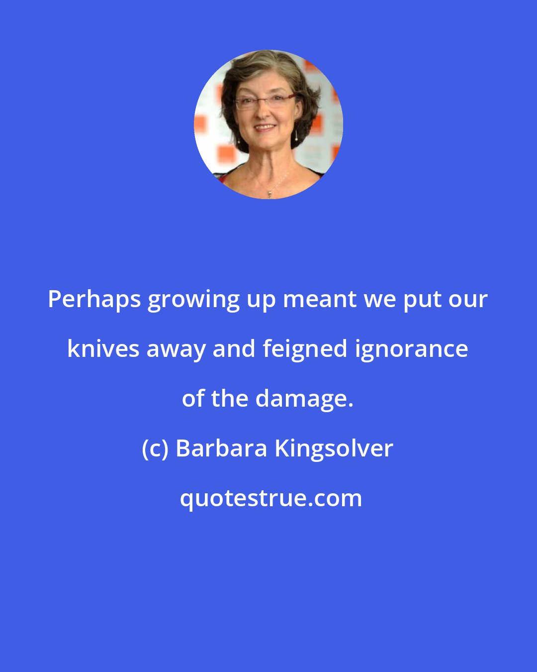 Barbara Kingsolver: Perhaps growing up meant we put our knives away and feigned ignorance of the damage.