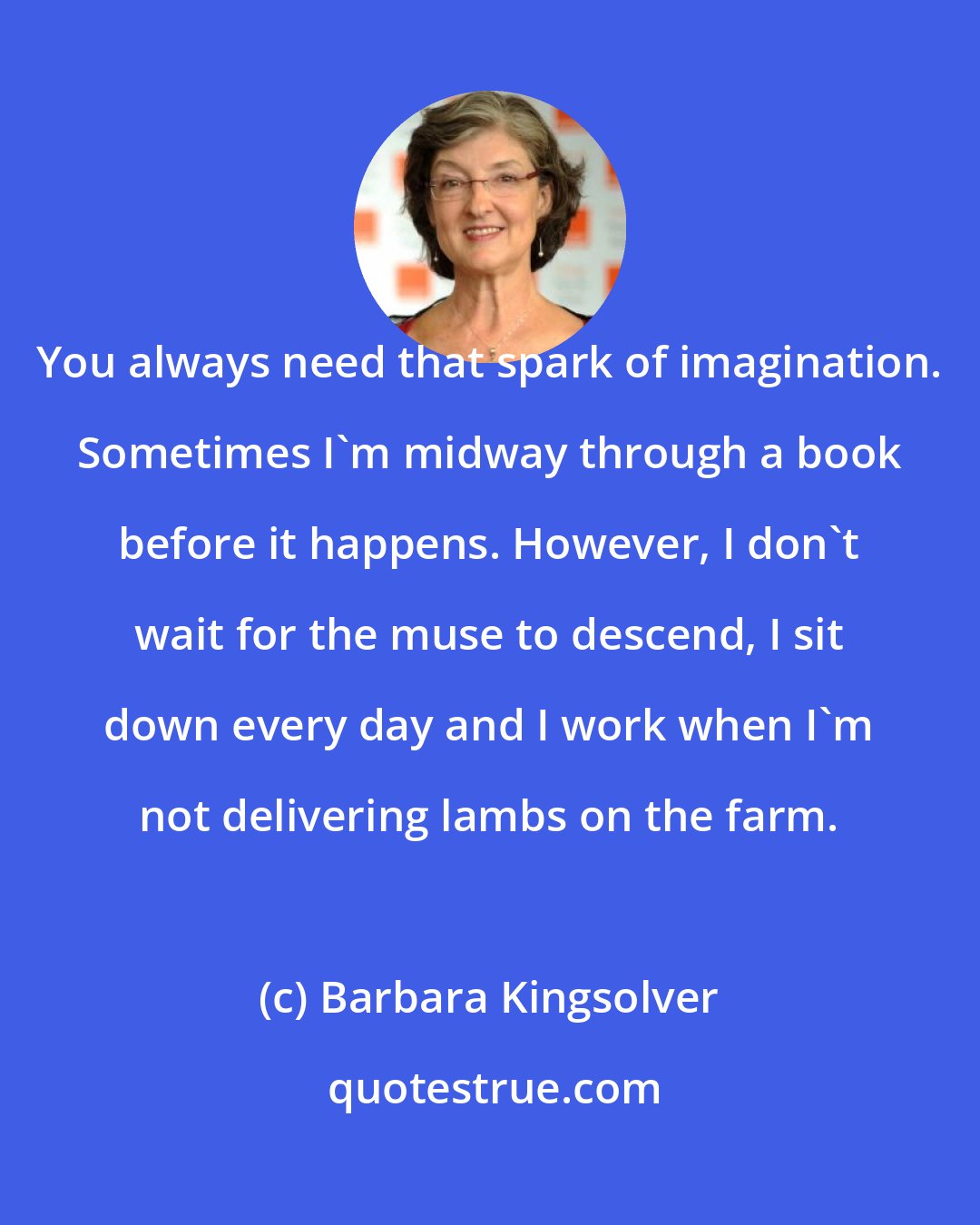 Barbara Kingsolver: You always need that spark of imagination. Sometimes I'm midway through a book before it happens. However, I don't wait for the muse to descend, I sit down every day and I work when I'm not delivering lambs on the farm.