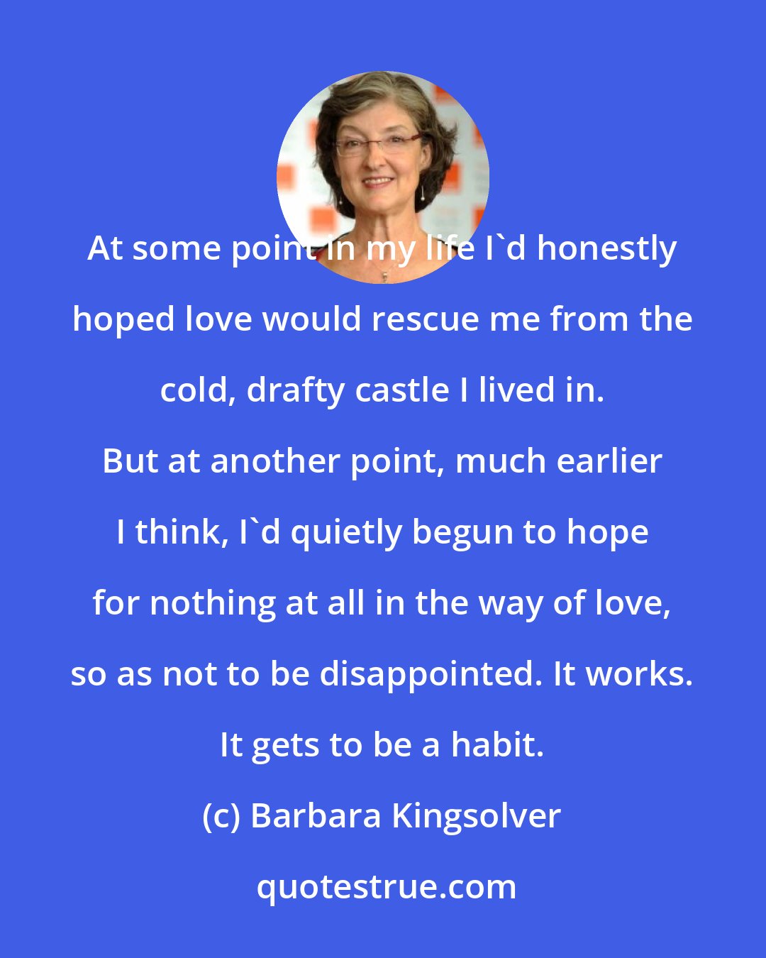 Barbara Kingsolver: At some point in my life I'd honestly hoped love would rescue me from the cold, drafty castle I lived in. But at another point, much earlier I think, I'd quietly begun to hope for nothing at all in the way of love, so as not to be disappointed. It works. It gets to be a habit.