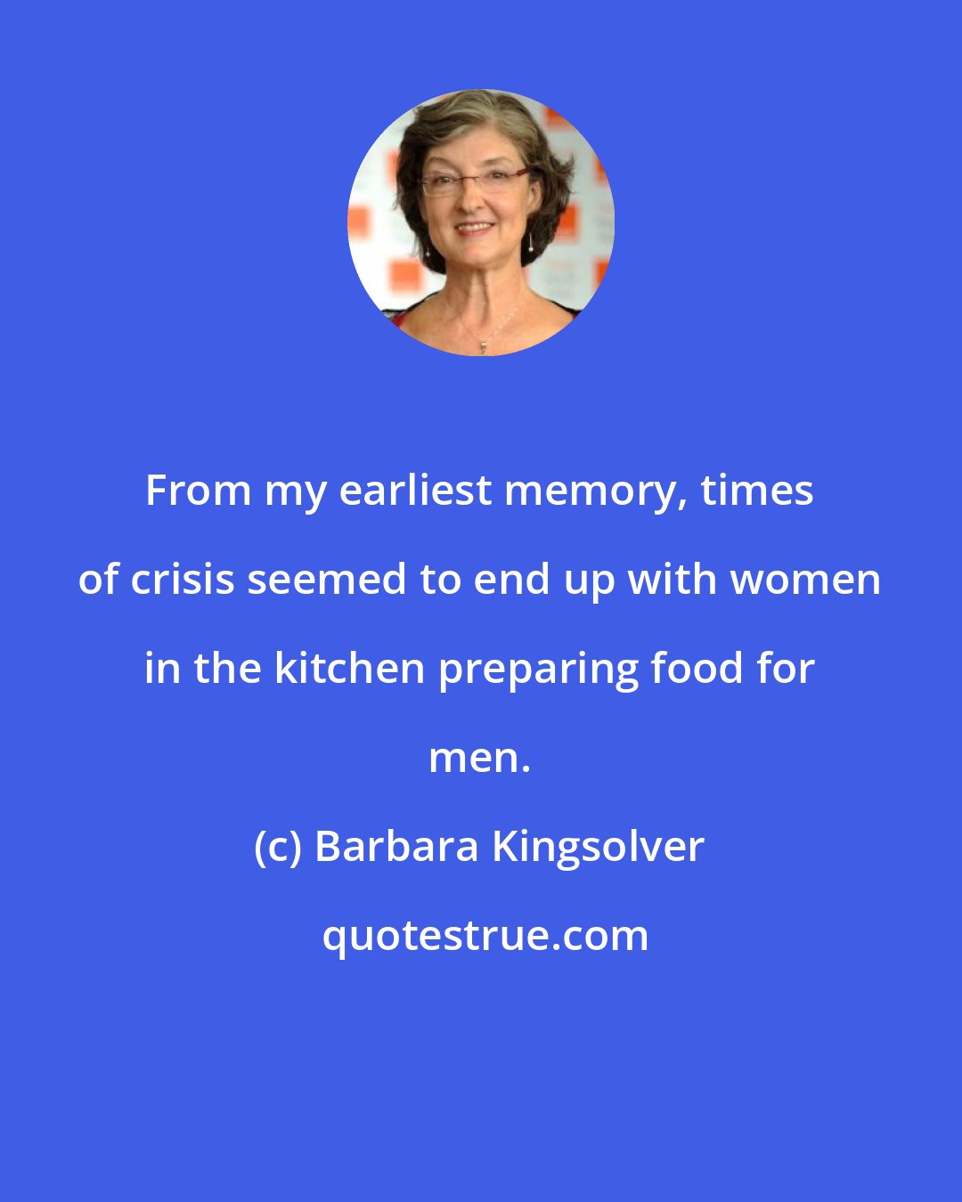 Barbara Kingsolver: From my earliest memory, times of crisis seemed to end up with women in the kitchen preparing food for men.