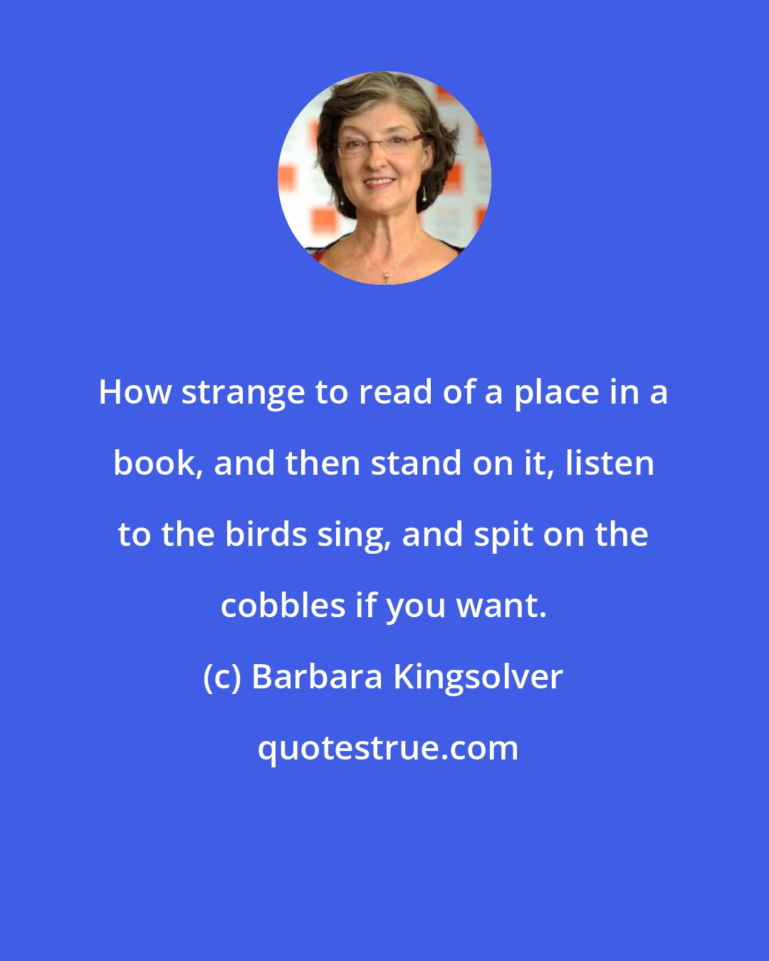 Barbara Kingsolver: How strange to read of a place in a book, and then stand on it, listen to the birds sing, and spit on the cobbles if you want.