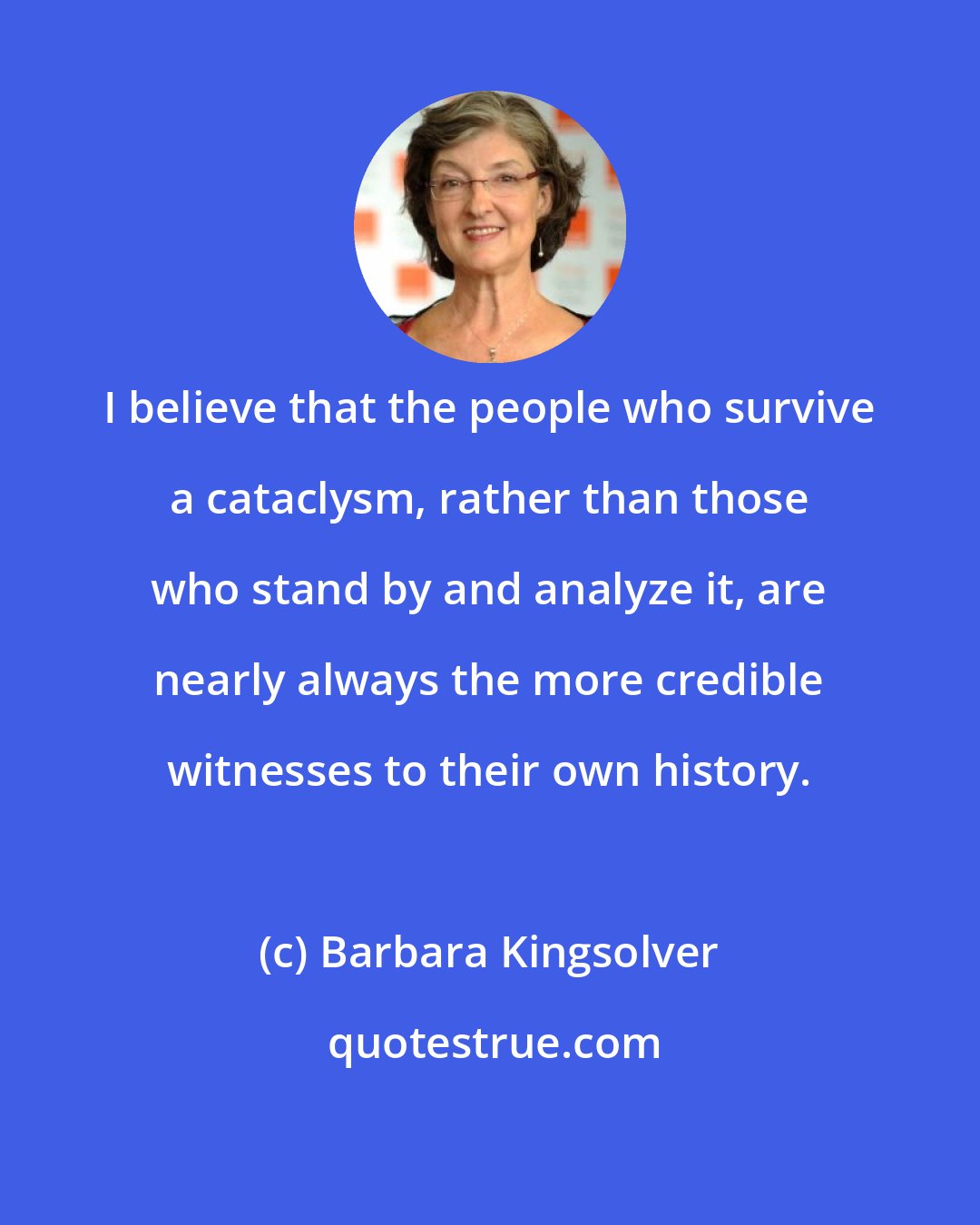 Barbara Kingsolver: I believe that the people who survive a cataclysm, rather than those who stand by and analyze it, are nearly always the more credible witnesses to their own history.