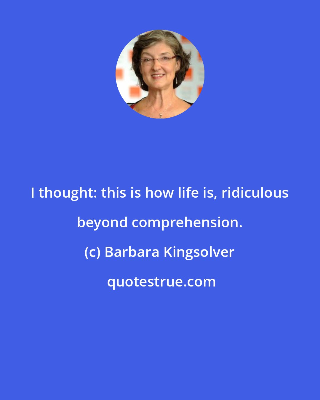 Barbara Kingsolver: I thought: this is how life is, ridiculous beyond comprehension.