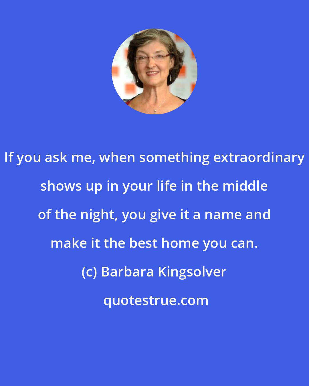 Barbara Kingsolver: If you ask me, when something extraordinary shows up in your life in the middle of the night, you give it a name and make it the best home you can.