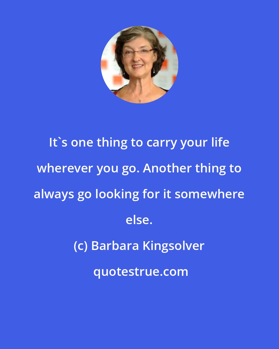 Barbara Kingsolver: It's one thing to carry your life wherever you go. Another thing to always go looking for it somewhere else.