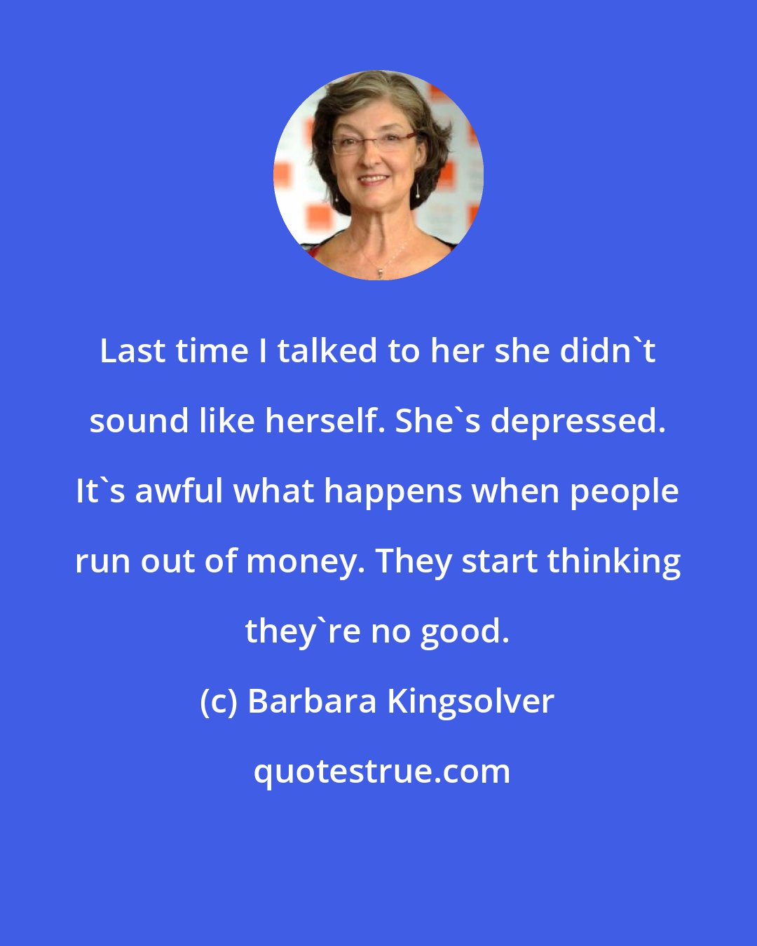 Barbara Kingsolver: Last time I talked to her she didn't sound like herself. She's depressed. It's awful what happens when people run out of money. They start thinking they're no good.