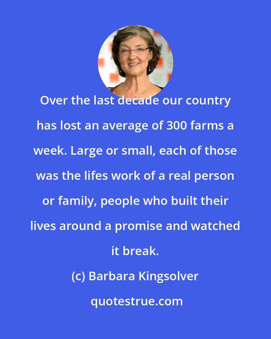 Barbara Kingsolver: Over the last decade our country has lost an average of 300 farms a week. Large or small, each of those was the lifes work of a real person or family, people who built their lives around a promise and watched it break.