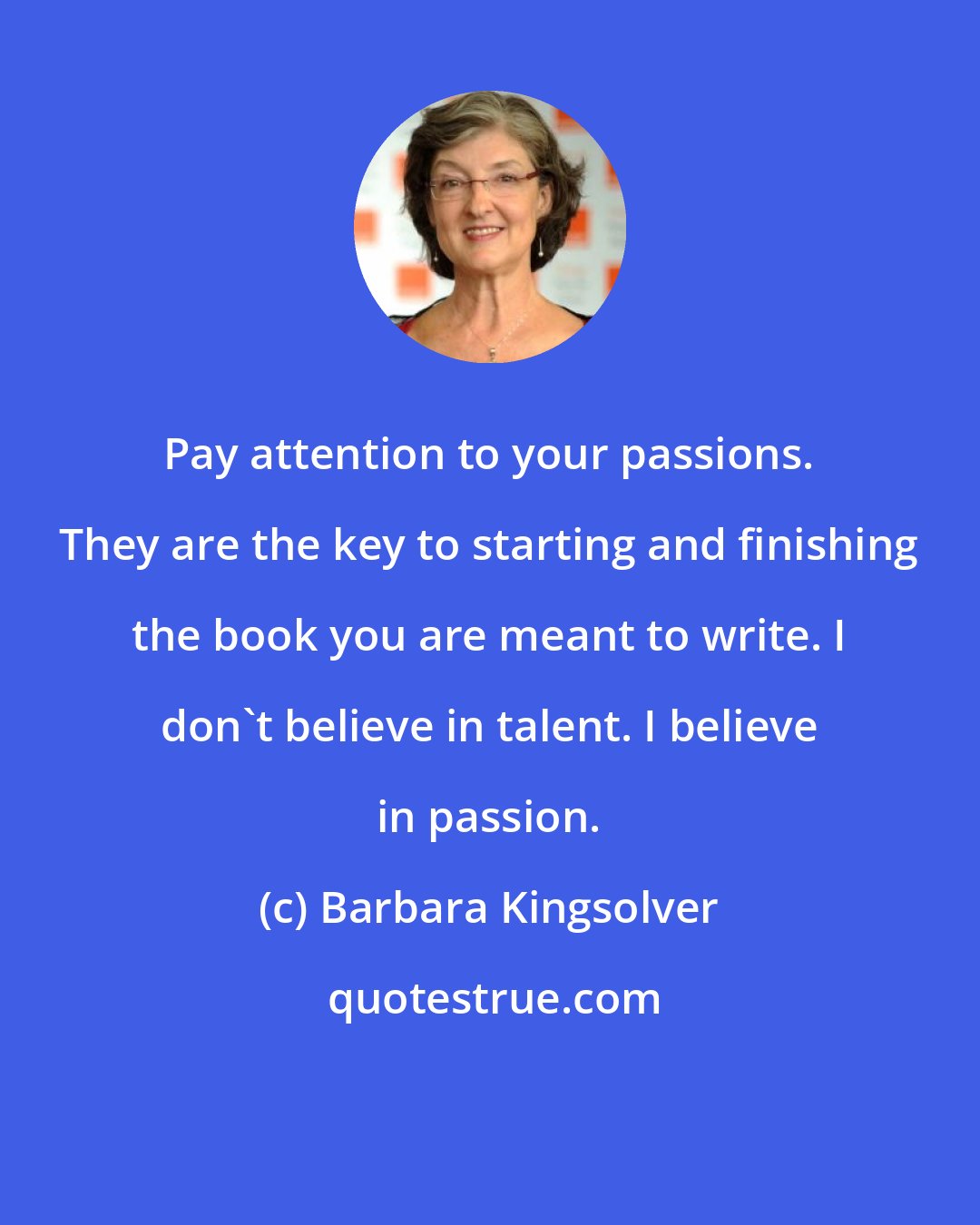 Barbara Kingsolver: Pay attention to your passions. They are the key to starting and finishing the book you are meant to write. I don't believe in talent. I believe in passion.