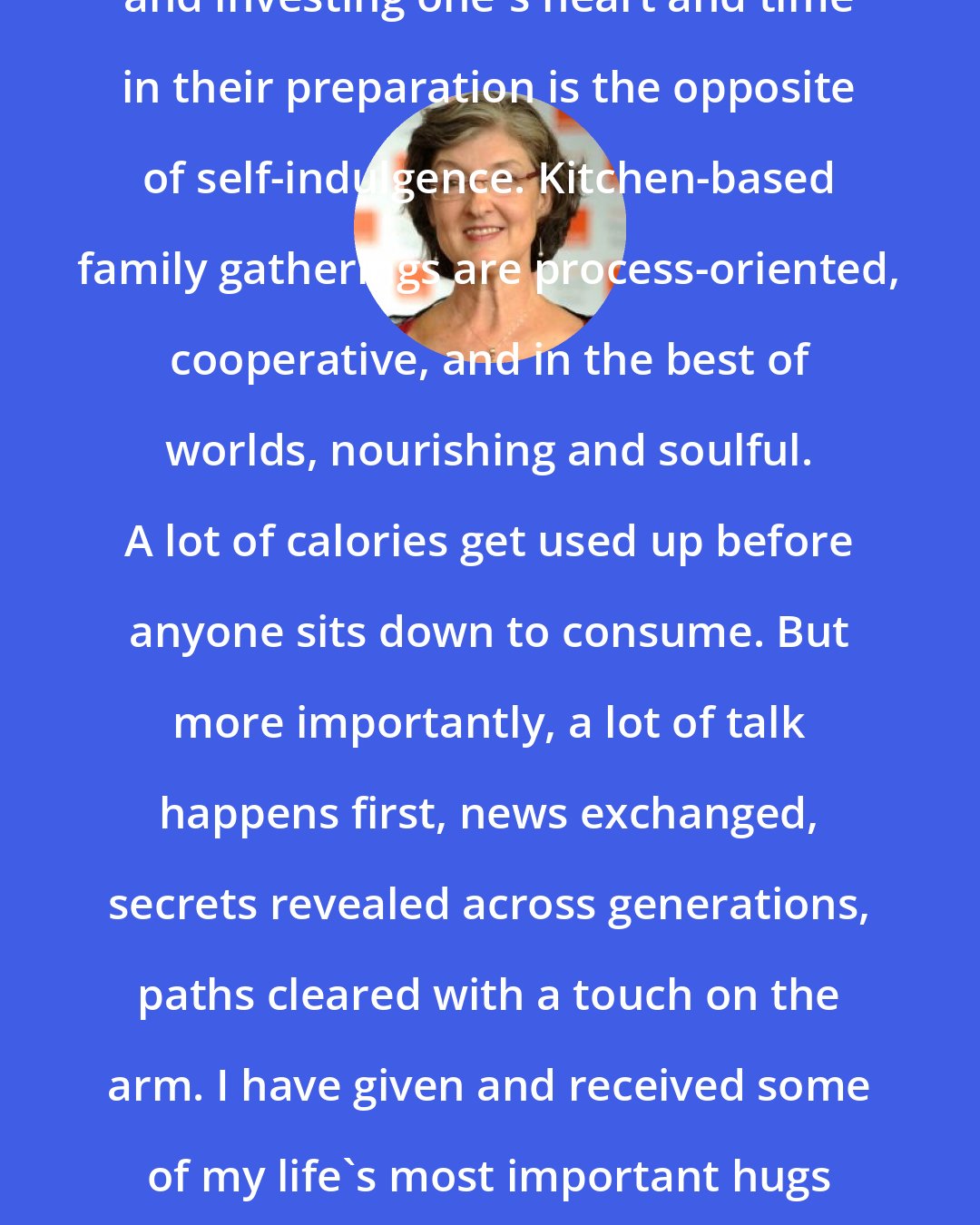 Barbara Kingsolver: Planning complex, beautiful meals and investing one's heart and time in their preparation is the opposite of self-indulgence. Kitchen-based family gatherings are process-oriented, cooperative, and in the best of worlds, nourishing and soulful. A lot of calories get used up before anyone sits down to consume. But more importantly, a lot of talk happens first, news exchanged, secrets revealed across generations, paths cleared with a touch on the arm. I have given and received some of my life's most important hugs with those big oven-mitt potholders on both hands.