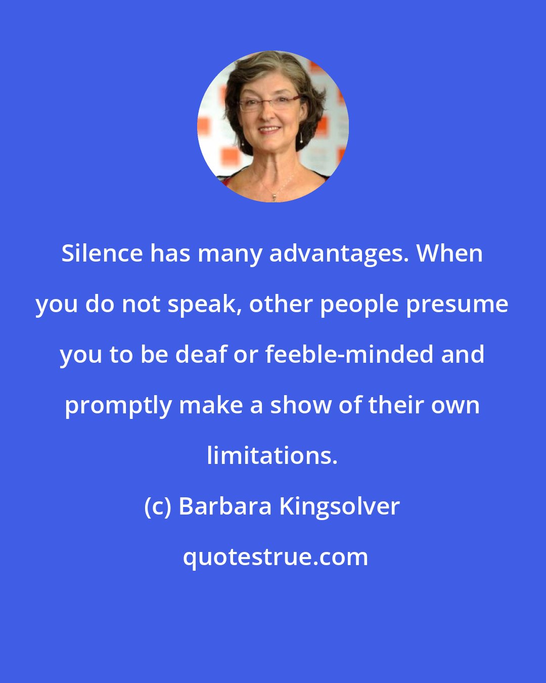 Barbara Kingsolver: Silence has many advantages. When you do not speak, other people presume you to be deaf or feeble-minded and promptly make a show of their own limitations.