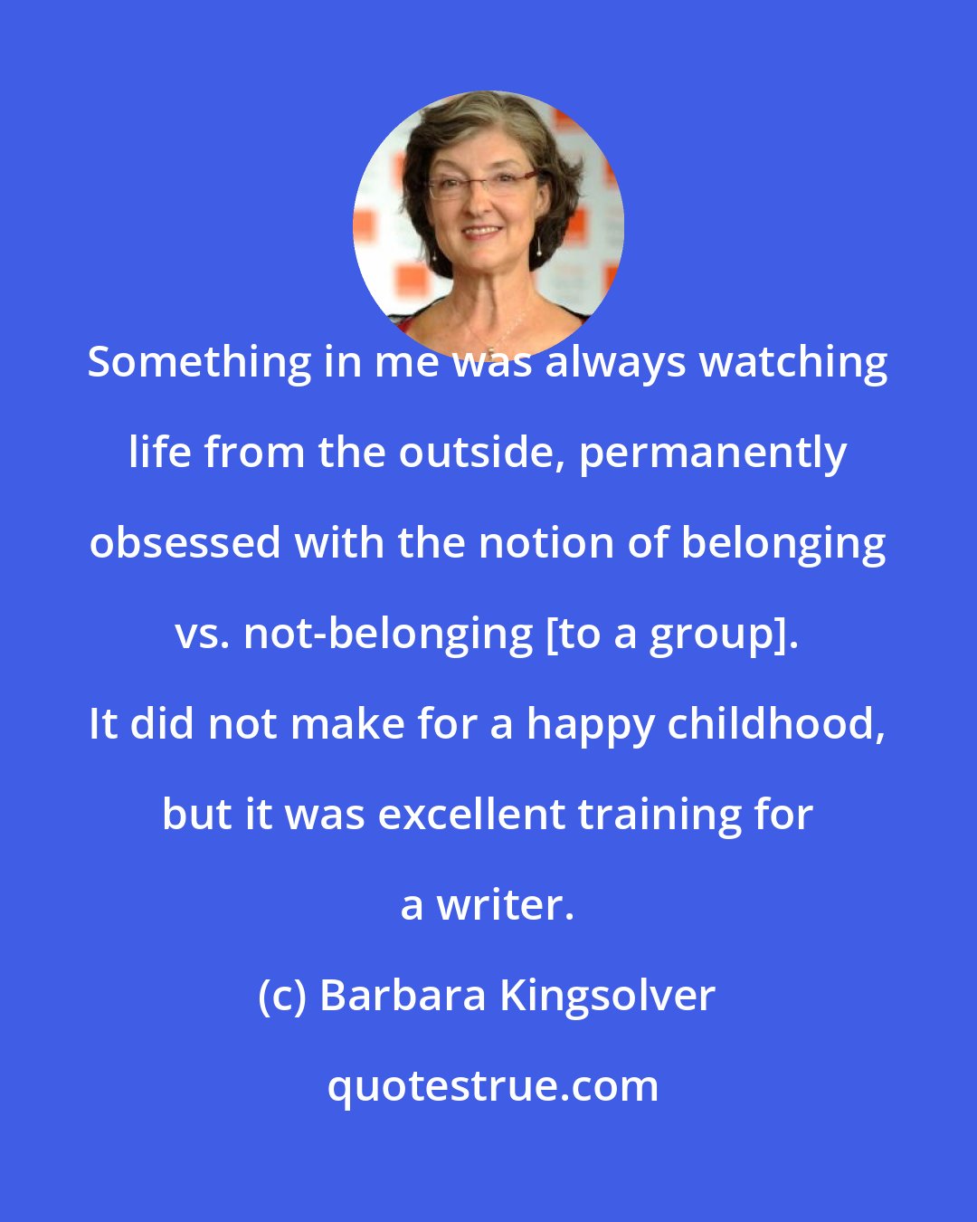 Barbara Kingsolver: Something in me was always watching life from the outside, permanently obsessed with the notion of belonging vs. not-belonging [to a group]. It did not make for a happy childhood, but it was excellent training for a writer.