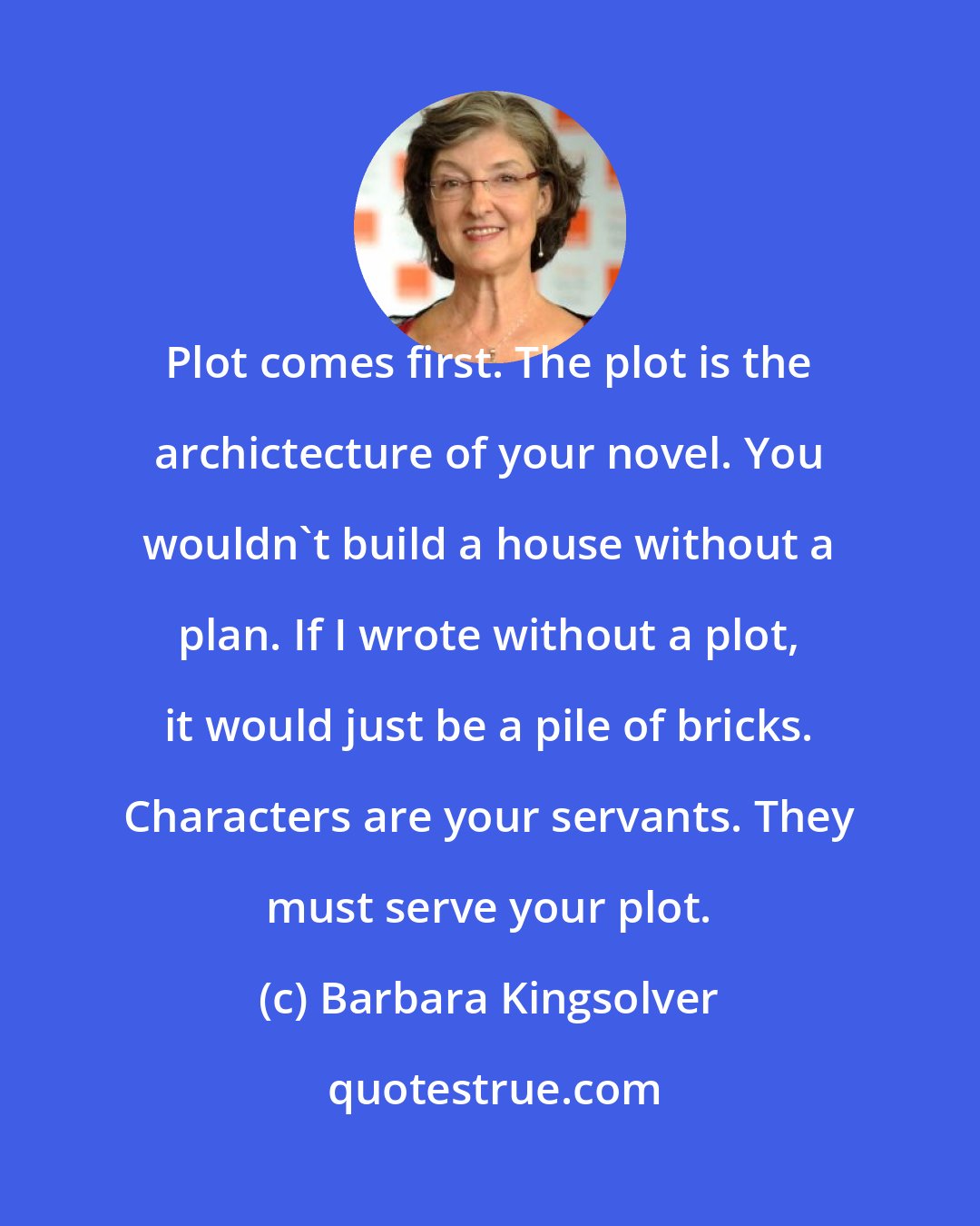 Barbara Kingsolver: Plot comes first. The plot is the archictecture of your novel. You wouldn't build a house without a plan. If I wrote without a plot, it would just be a pile of bricks. Characters are your servants. They must serve your plot.