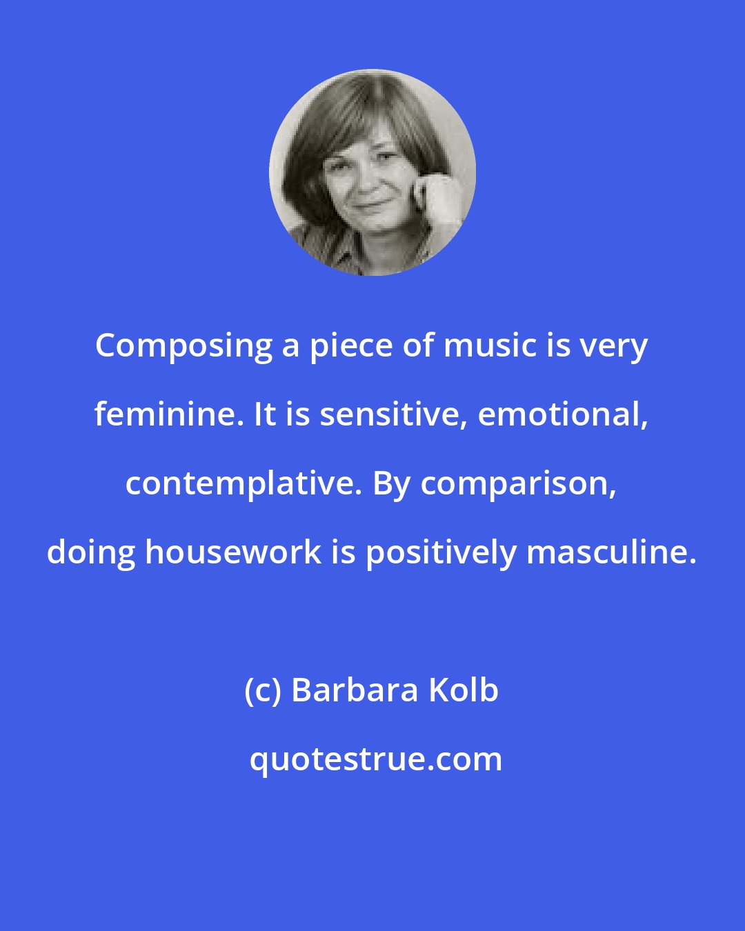 Barbara Kolb: Composing a piece of music is very feminine. It is sensitive, emotional, contemplative. By comparison, doing housework is positively masculine.