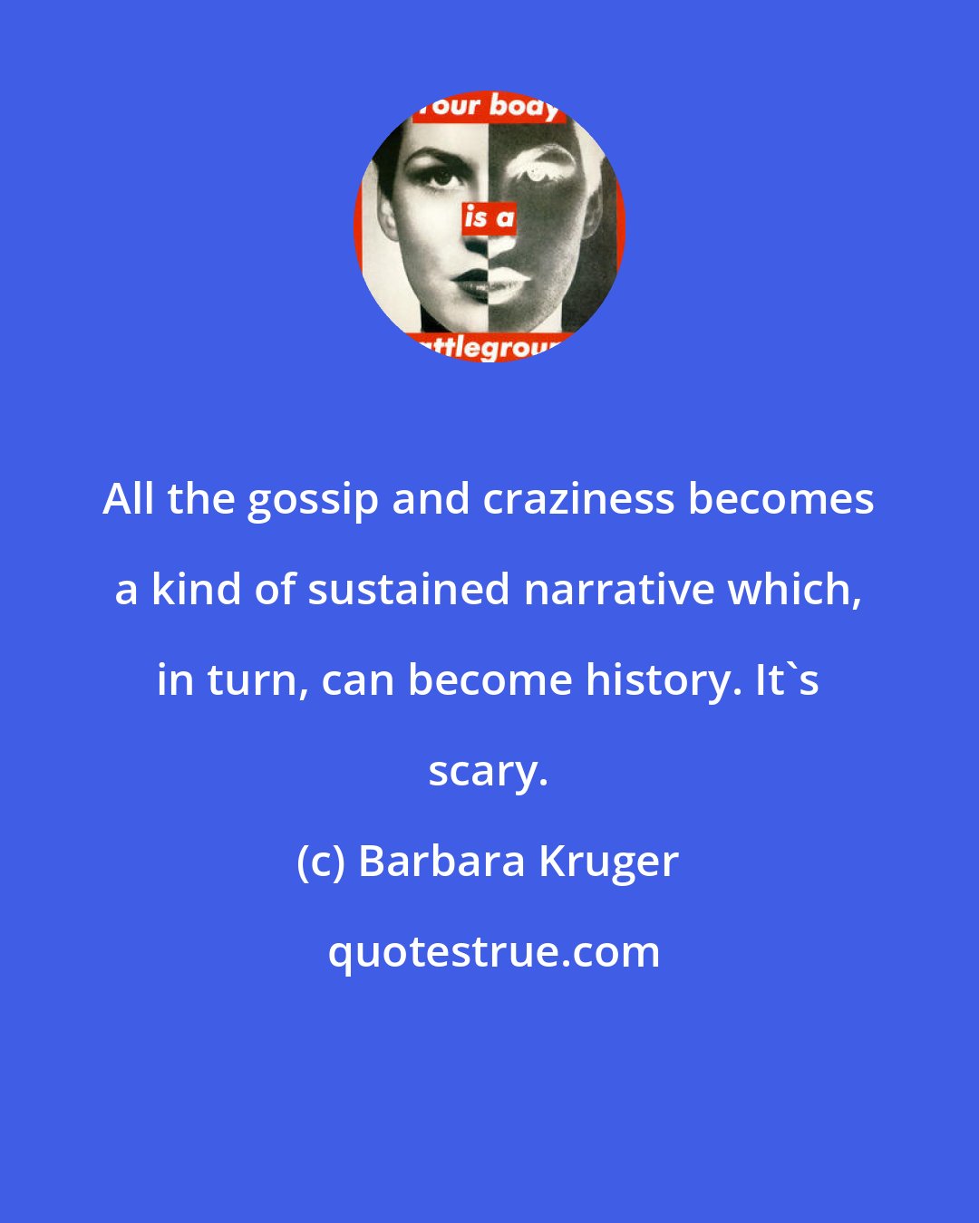 Barbara Kruger: All the gossip and craziness becomes a kind of sustained narrative which, in turn, can become history. It's scary.