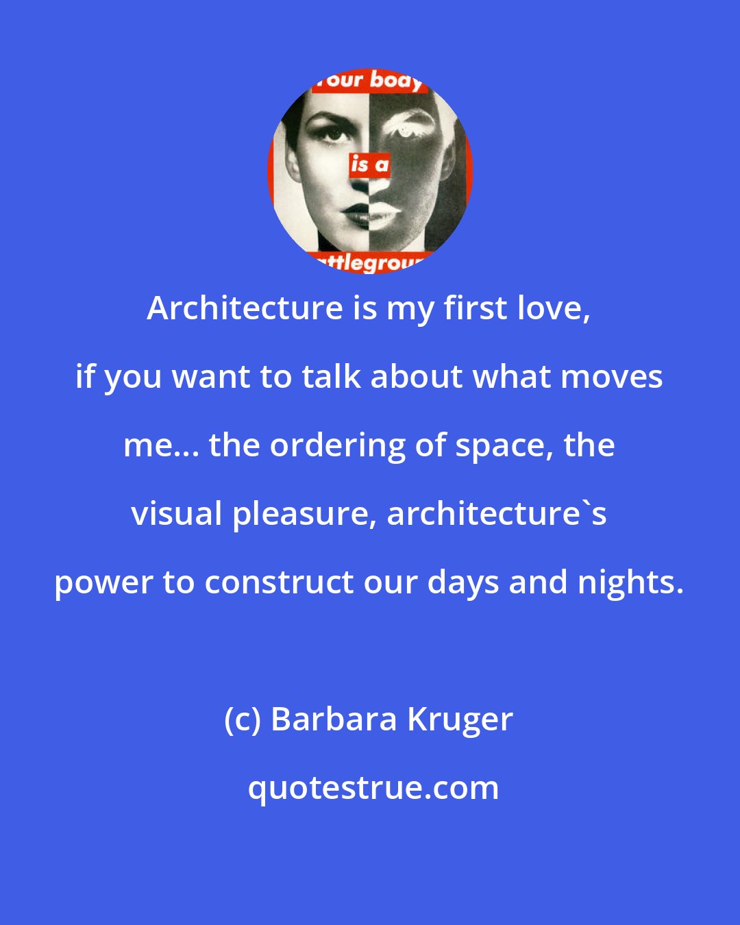 Barbara Kruger: Architecture is my first love, if you want to talk about what moves me... the ordering of space, the visual pleasure, architecture's power to construct our days and nights.