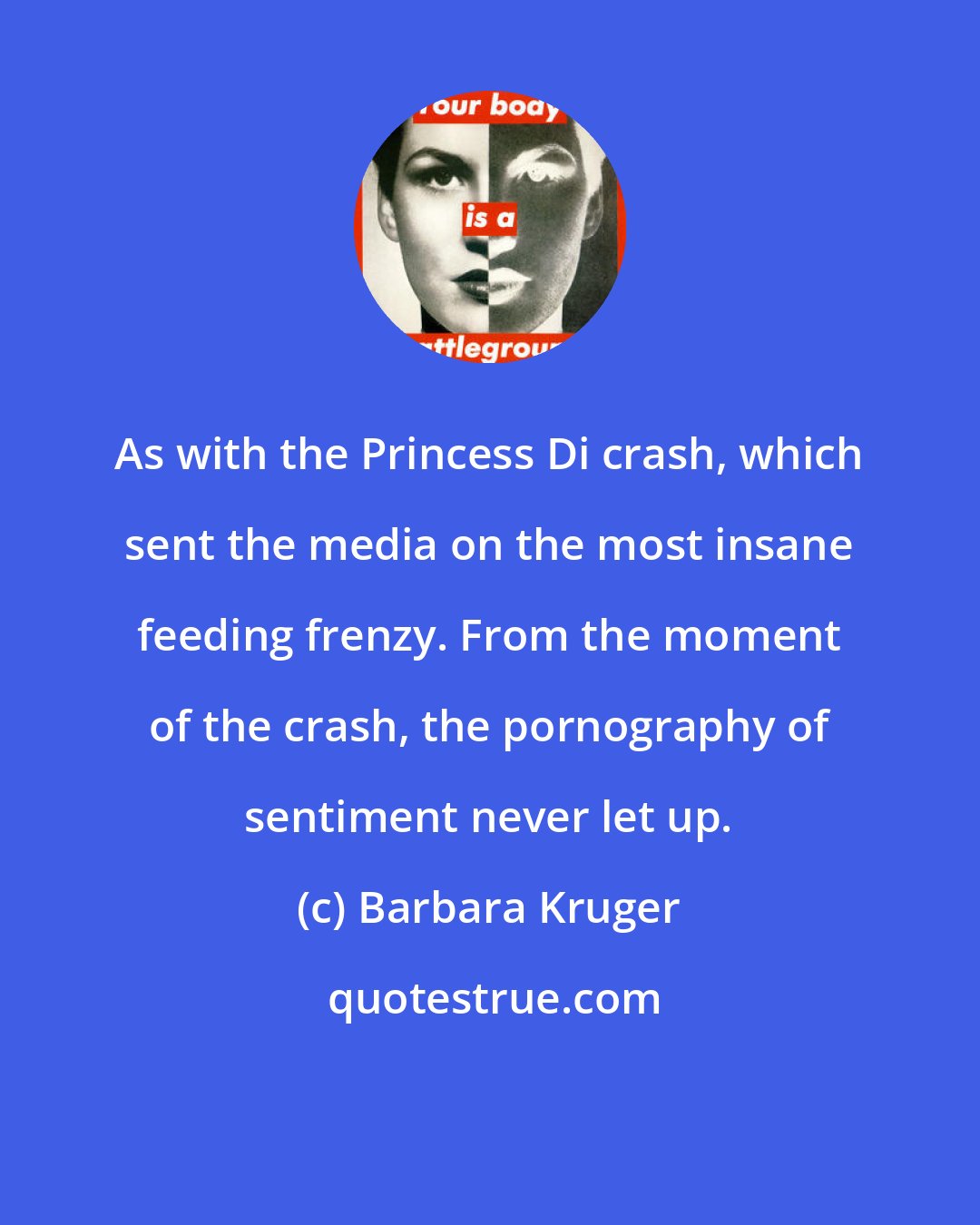 Barbara Kruger: As with the Princess Di crash, which sent the media on the most insane feeding frenzy. From the moment of the crash, the pornography of sentiment never let up.