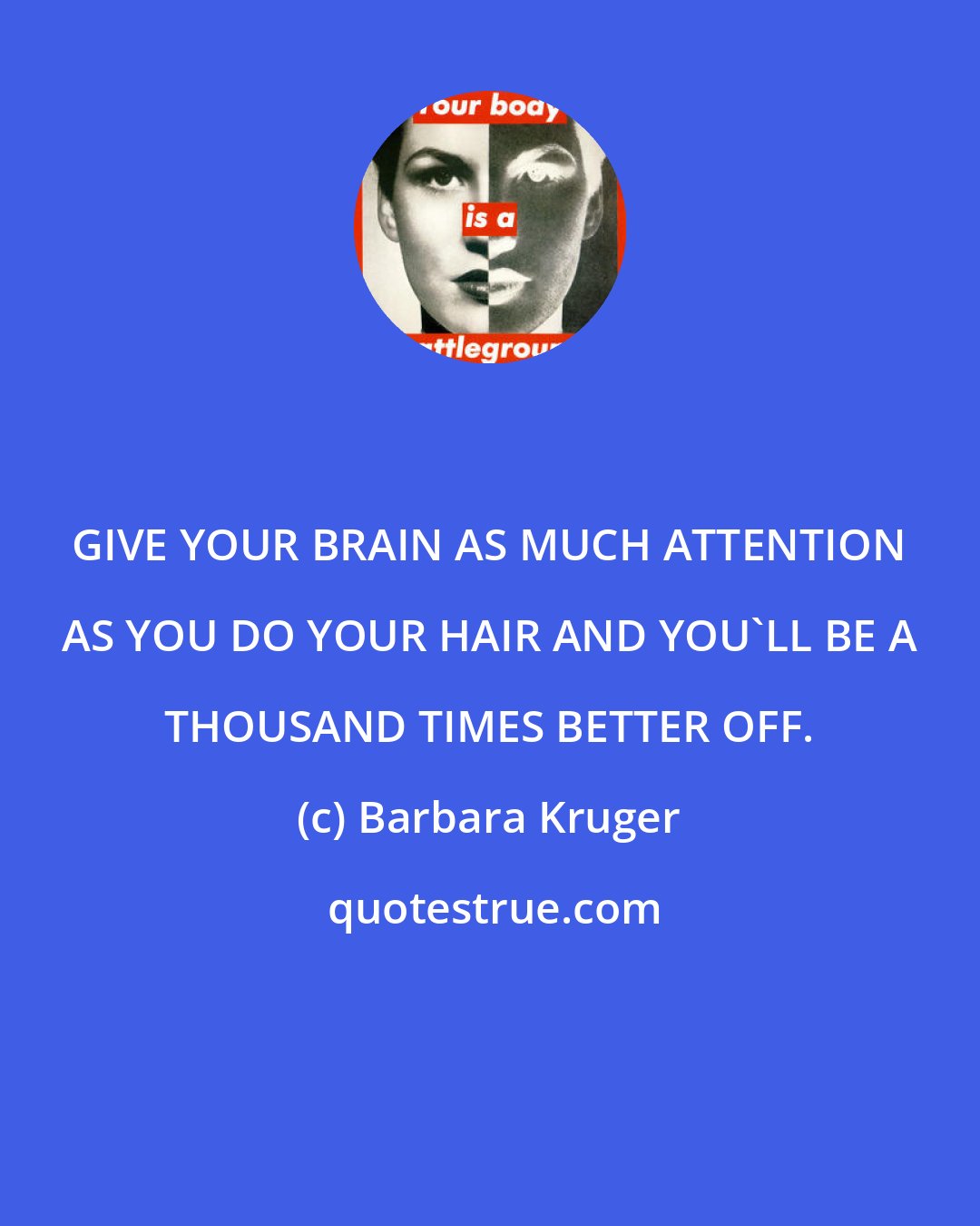 Barbara Kruger: GIVE YOUR BRAIN AS MUCH ATTENTION AS YOU DO YOUR HAIR AND YOU'LL BE A THOUSAND TIMES BETTER OFF.