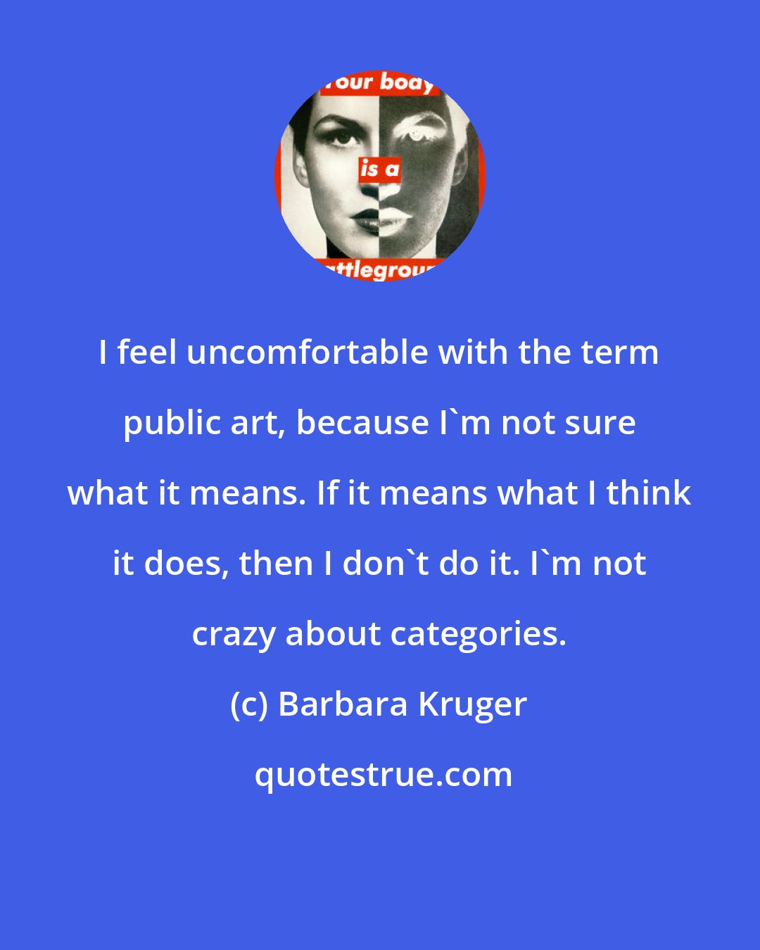 Barbara Kruger: I feel uncomfortable with the term public art, because I'm not sure what it means. If it means what I think it does, then I don't do it. I'm not crazy about categories.