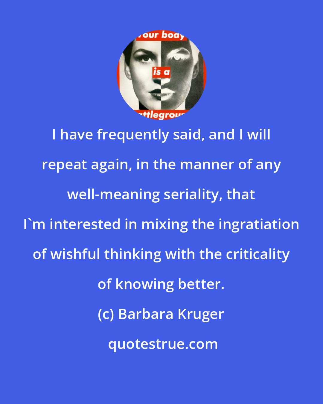 Barbara Kruger: I have frequently said, and I will repeat again, in the manner of any well-meaning seriality, that I'm interested in mixing the ingratiation of wishful thinking with the criticality of knowing better.